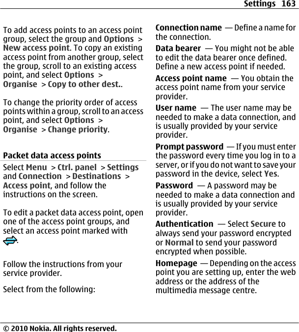 To add access points to an access pointgroup, select the group and Options &gt;New access point. To copy an existingaccess point from another group, selectthe group, scroll to an existing accesspoint, and select Options &gt;Organise &gt; Copy to other dest..To change the priority order of accesspoints within a group, scroll to an accesspoint, and select Options &gt;Organise &gt; Change priority.Packet data access pointsSelect Menu &gt; Ctrl. panel &gt; Settingsand Connection &gt; Destinations &gt;Access point, and follow theinstructions on the screen.To edit a packet data access point, openone of the access point groups, andselect an access point marked with.Follow the instructions from yourservice provider.Select from the following:Connection name  — Define a name forthe connection.Data bearer  — You might not be ableto edit the data bearer once defined.Define a new access point if needed.Access point name  — You obtain theaccess point name from your serviceprovider.User name  — The user name may beneeded to make a data connection, andis usually provided by your serviceprovider.Prompt password  — If you must enterthe password every time you log in to aserver, or if you do not want to save yourpassword in the device, select Yes.Password  — A password may beneeded to make a data connection andis usually provided by your serviceprovider.Authentication  — Select Secure toalways send your password encryptedor Normal to send your passwordencrypted when possible.Homepage  — Depending on the accesspoint you are setting up, enter the webaddress or the address of themultimedia message centre.Settings 163© 2010 Nokia. All rights reserved.