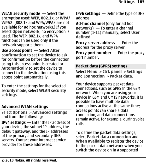 WLAN security mode  — Select theencryption used: WEP, 802.1x, or WPA/WPA2. (802.1x and WPA/WPA2 are notavailable for ad hoc networks.) If youselect Open network, no encryption isused. The WEP, 802.1x, and WPAfunctions can be used only if thenetwork supports them.Use access point  — Select Afterconfirmation to set the device to askfor confirmation before the connectionusing this access point is created orAutomatically to set the device toconnect to the destination using thisaccess point automatically.To enter the settings for the selectedsecurity mode, select WLAN securitysettings.Advanced WLAN settingsSelect Options &gt; Advanced settingsand from the following:IPv4 settings  — Enter the IP address ofyour device, the subnet IP address, thedefault gateway, and the IP addressesof the primary and secondary DNSservers. Contact your internet serviceprovider for these addresses.IPv6 settings  — Define the type of DNSaddress.Ad-hoc channel (only for ad hocnetworks)  — To enter a channelnumber (1-11) manually, select Userdefined.Proxy server address  — Enter theaddress for the proxy server.Proxy port number  — Enter the proxyport number.Packet data (GPRS) settingsSelect Menu &gt; Ctrl. panel &gt; Settingsand Connection &gt; Packet data.Your device supports packet dataconnections, such as GPRS in the GSMnetwork. When you are using yourdevice in GSM and UMTS networks, it ispossible to have multiple dataconnections active at the same time;access points can share a dataconnection, and data connectionsremain active, for example, during voicecalls.To define the packet data settings,select Packet data connection andWhen available to register the deviceto the packet data network when youswitch the device on in a supportedSettings 165© 2010 Nokia. All rights reserved.