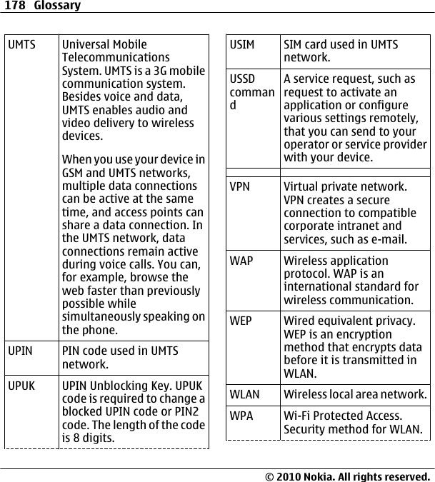 UMTS Universal MobileTelecommunicationsSystem. UMTS is a 3G mobilecommunication system.Besides voice and data,UMTS enables audio andvideo delivery to wirelessdevices.When you use your device inGSM and UMTS networks,multiple data connectionscan be active at the sametime, and access points canshare a data connection. Inthe UMTS network, dataconnections remain activeduring voice calls. You can,for example, browse theweb faster than previouslypossible whilesimultaneously speaking onthe phone.UPIN PIN code used in UMTSnetwork.UPUK UPIN Unblocking Key. UPUKcode is required to change ablocked UPIN code or PIN2code. The length of the codeis 8 digits.USIM SIM card used in UMTSnetwork.USSDcommandA service request, such asrequest to activate anapplication or configurevarious settings remotely,that you can send to youroperator or service providerwith your device.VPN Virtual private network.VPN creates a secureconnection to compatiblecorporate intranet andservices, such as e-mail.WAP Wireless applicationprotocol. WAP is aninternational standard forwireless communication.WEP Wired equivalent privacy.WEP is an encryptionmethod that encrypts databefore it is transmitted inWLAN.WLAN Wireless local area network.WPA Wi-Fi Protected Access.Security method for WLAN.178 Glossary© 2010 Nokia. All rights reserved.