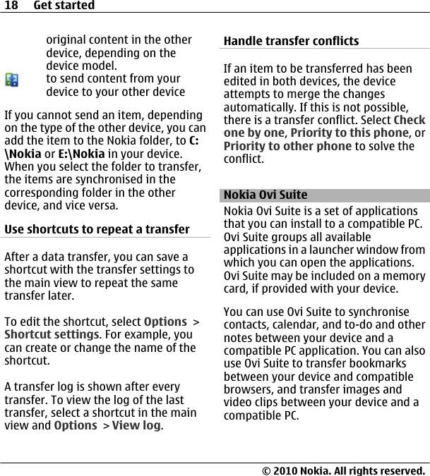 original content in the otherdevice, depending on thedevice model.to send content from yourdevice to your other deviceIf you cannot send an item, dependingon the type of the other device, you canadd the item to the Nokia folder, to C:\Nokia or E:\Nokia in your device.When you select the folder to transfer,the items are synchronised in thecorresponding folder in the otherdevice, and vice versa.Use shortcuts to repeat a transferAfter a data transfer, you can save ashortcut with the transfer settings tothe main view to repeat the sametransfer later.To edit the shortcut, select Options &gt;Shortcut settings. For example, youcan create or change the name of theshortcut.A transfer log is shown after everytransfer. To view the log of the lasttransfer, select a shortcut in the mainview and Options &gt; View log.Handle transfer conflictsIf an item to be transferred has beenedited in both devices, the deviceattempts to merge the changesautomatically. If this is not possible,there is a transfer conflict. Select Checkone by one, Priority to this phone, orPriority to other phone to solve theconflict.Nokia Ovi SuiteNokia Ovi Suite is a set of applicationsthat you can install to a compatible PC.Ovi Suite groups all availableapplications in a launcher window fromwhich you can open the applications.Ovi Suite may be included on a memorycard, if provided with your device.You can use Ovi Suite to synchronisecontacts, calendar, and to-do and othernotes between your device and acompatible PC application. You can alsouse Ovi Suite to transfer bookmarksbetween your device and compatiblebrowsers, and transfer images andvideo clips between your device and acompatible PC.18 Get started© 2010 Nokia. All rights reserved.