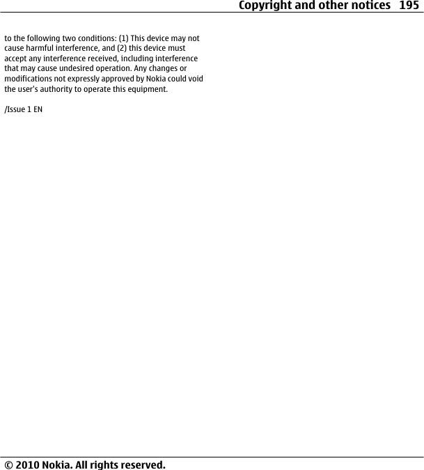 to the following two conditions: (1) This device may notcause harmful interference, and (2) this device mustaccept any interference received, including interferencethat may cause undesired operation. Any changes ormodifications not expressly approved by Nokia could voidthe user&apos;s authority to operate this equipment./Issue 1 ENCopyright and other notices 195© 2010 Nokia. All rights reserved.