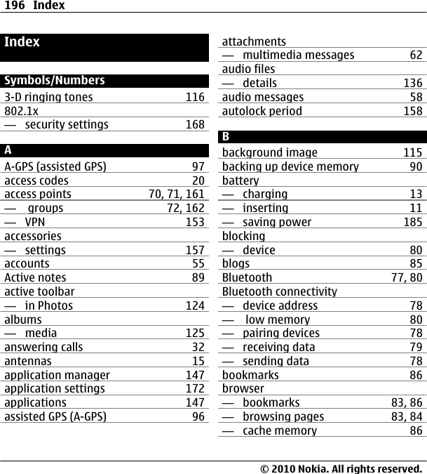 IndexSymbols/Numbers3-D ringing tones 116802.1x —  security settings 168AA-GPS (assisted GPS) 97access codes 20access points 70, 71, 161—   groups 72, 162—  VPN 153accessories—  settings 157accounts 55Active notes 89active toolbar—  in Photos 124albums—  media 125answering calls 32antennas 15application manager 147application settings 172applications 147assisted GPS (A-GPS) 96attachments—  multimedia messages 62audio files—  details 136audio messages 58autolock period 158Bbackground image 115backing up device memory 90battery—  charging 13—  inserting 11—  saving power 185blocking—  device 80blogs 85Bluetooth 77, 80Bluetooth connectivity—  device address 78—   low memory 80—  pairing devices 78—  receiving data 79—  sending data 78bookmarks 86browser—  bookmarks 83, 86—  browsing pages 83, 84—  cache memory 86196 Index© 2010 Nokia. All rights reserved.