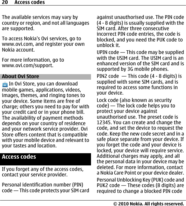 The available services may vary bycountry or region, and not all languagesare supported.To access Nokia&apos;s Ovi services, go towww.ovi.com, and register your ownNokia account.For more information, go towww.ovi.com/support.About Ovi Store In Ovi Store, you can downloadmobile games, applications, videos,images, themes, and ringing tones toyour device. Some items are free ofcharge; others you need to pay for withyour credit card or in your phone bill.The availability of payment methodsdepends on your country of residenceand your network service provider. OviStore offers content that is compatiblewith your mobile device and relevant toyour tastes and location.Access codesIf you forget any of the access codes,contact your service provider.Personal identification number (PIN)code — This code protects your SIM cardagainst unauthorised use. The PIN code(4 - 8 digits) is usually supplied with theSIM card. After three consecutiveincorrect PIN code entries, the code isblocked, and you need the PUK code tounblock it.UPIN code — This code may be suppliedwith the USIM card. The USIM card is anenhanced version of the SIM card and issupported by 3G mobile phones.PIN2 code  — This code (4 - 8 digits) issupplied with some SIM cards, and isrequired to access some functions inyour device.Lock code (also known as securitycode) — The lock code helps you toprotect your device againstunauthorised use. The preset code is12345. You can create and change thecode, and set the device to request thecode. Keep the new code secret and in asafe place separate from your device. Ifyou forget the code and your device islocked, your device will require service.Additional charges may apply, and allthe personal data in your device may bedeleted. For more information, contacta Nokia Care Point or your device dealer.Personal Unblocking Key (PUK) code andPUK2 code — These codes (8 digits) arerequired to change a blocked PIN code20 Access codes© 2010 Nokia. All rights reserved.