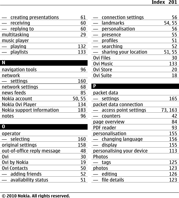 —  creating presentations 61—  receiving 60—  replying to 60multitasking 29music player—  playing 132—  playlists 133Nnavigation tools 96network —  settings 160network settings 68news feeds 85Nokia account 50, 55Nokia Ovi Player 134Nokia support information 183notes 96Ooperator—  selecting 160original settings 158out-of-office reply message 48Ovi 30Ovi by Nokia 19Ovi Contacts 50—  adding friends 52—  availability status 51—  connection settings 56—  landmarks 54, 55—  personalisation 56—  presence 55—  profiles 51—  searching 52—  sharing your location 51, 55Ovi Files 30Ovi Music 133Ovi Store 20Ovi Suite 18Ppacket data—  settings 165packet data connection—  access point settings 73, 163—  counters 42page overview 84PDF reader 93personalisation 155—  changing language 156—  display 155personalising your device 113Photos—  tags 125photos 123—  editing 126—  file details 123Index 201© 2010 Nokia. All rights reserved.