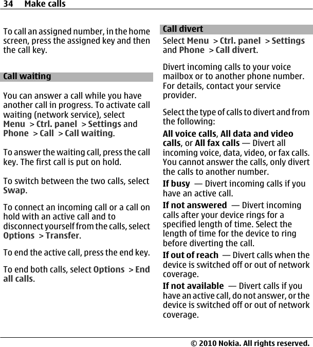 To call an assigned number, in the homescreen, press the assigned key and thenthe call key.Call waitingYou can answer a call while you haveanother call in progress. To activate callwaiting (network service), selectMenu &gt; Ctrl. panel &gt; Settings andPhone &gt; Call &gt; Call waiting.To answer the waiting call, press the callkey. The first call is put on hold.To switch between the two calls, selectSwap.To connect an incoming call or a call onhold with an active call and todisconnect yourself from the calls, selectOptions &gt; Transfer.To end the active call, press the end key.To end both calls, select Options &gt; Endall calls.Call divertSelect Menu &gt; Ctrl. panel &gt; Settingsand Phone &gt; Call divert.Divert incoming calls to your voicemailbox or to another phone number.For details, contact your serviceprovider.Select the type of calls to divert and fromthe following:All voice calls, All data and videocalls, or All fax calls — Divert allincoming voice, data, video, or fax calls.You cannot answer the calls, only divertthe calls to another number.If busy  — Divert incoming calls if youhave an active call.If not answered  — Divert incomingcalls after your device rings for aspecified length of time. Select thelength of time for the device to ringbefore diverting the call.If out of reach  — Divert calls when thedevice is switched off or out of networkcoverage.If not available  — Divert calls if youhave an active call, do not answer, or thedevice is switched off or out of networkcoverage.34 Make calls© 2010 Nokia. All rights reserved.