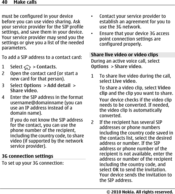 must be configured in your devicebefore you can use video sharing. Askyour service provider for the SIP profilesettings, and save them in your device.Your service provider may send you thesettings or give you a list of the neededparameters.To add a SIP address to a contact card:1 Select   &gt; Contacts.2 Open the contact card (or start anew card for that person).3 Select Options &gt; Add detail &gt;Share video.4 Enter the SIP address in the formatusername@domainname (you canuse an IP address instead of adomain name).If you do not know the SIP addressfor the contact, you can use thephone number of the recipient,including the country code, to sharevideo (if supported by the networkservice provider).3G connection settingsTo set up your 3G connection:•Contact your service provider toestablish an agreement for you touse the 3G network.•Ensure that your device 3G accesspoint connection settings areconfigured properly.Share live video or video clipsDuring an active voice call, selectOptions &gt; Share video.1 To share live video during the call,select Live video.To share a video clip, select Videoclip and the clip you want to share.Your device checks if the video clipneeds to be converted. If needed,the video clip is automaticallyconverted.2 If the recipient has several SIPaddresses or phone numbersincluding the country code saved inthe contacts list, select the desiredaddress or number. If the SIPaddress or phone number of therecipient is not available, enter theaddress or number of the recipientincluding the country code, andselect OK to send the invitation.Your device sends the invitation tothe SIP address.40 Make calls© 2010 Nokia. All rights reserved.