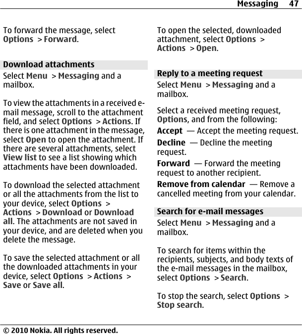 To forward the message, selectOptions &gt; Forward.Download attachmentsSelect Menu &gt; Messaging and amailbox.To view the attachments in a received e-mail message, scroll to the attachmentfield, and select Options &gt; Actions. Ifthere is one attachment in the message,select Open to open the attachment. Ifthere are several attachments, selectView list to see a list showing whichattachments have been downloaded.To download the selected attachmentor all the attachments from the list toyour device, select Options &gt;Actions &gt; Download or Downloadall. The attachments are not saved inyour device, and are deleted when youdelete the message.To save the selected attachment or allthe downloaded attachments in yourdevice, select Options &gt; Actions &gt;Save or Save all.To open the selected, downloadedattachment, select Options &gt;Actions &gt; Open.Reply to a meeting requestSelect Menu &gt; Messaging and amailbox.Select a received meeting request,Options, and from the following:Accept  — Accept the meeting request.Decline  — Decline the meetingrequest.Forward  — Forward the meetingrequest to another recipient.Remove from calendar  — Remove acancelled meeting from your calendar.Search for e-mail messagesSelect Menu &gt; Messaging and amailbox.To search for items within therecipients, subjects, and body texts ofthe e-mail messages in the mailbox,select Options &gt; Search.To stop the search, select Options &gt;Stop search.Messaging 47© 2010 Nokia. All rights reserved.