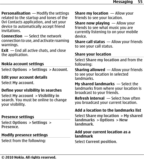 Personalisation  — Modify the settingsrelated to the startup and tones of theOvi Contacts application, and set yourdevice to automatically accept friendinvitations.Connection  — Select the networkconnection to use, and activate roamingwarnings.Exit  — End all active chats, and closethe application.Nokia account settingsSelect Options &gt; Settings &gt; Account.Edit your account detailsSelect My account.Define your visibility in searchesSelect My account &gt; Visibility insearch. You must be online to changeyour visibility.Presence settingsSelect Options &gt; Settings &gt;Presence.Modify presence settingsSelect from the following:Share my location  — Allow yourfriends to see your location.Share now playing  — Allow yourfriends to see what music you arecurrently listening to on your mobiledevice.Share call status  — Allow your friendsto see your call status.Share your locationSelect Share my location and from thefollowing:Sharing allowed  — Allow your friendsto see your location in selectedlandmarks.My shared landmarks  — Select thelandmarks from where your location isbroadcast to your friends.Refresh interval  — Select how oftenyou broadcast your current location.Add a location to the landmarks listSelect Share my location &gt; My sharedlandmarks &gt; Options &gt; Newlandmark.Add your current location as alandmarkSelect Current position.Messaging 55© 2010 Nokia. All rights reserved.