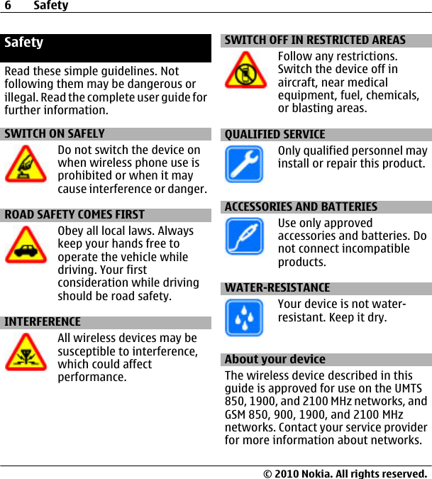 SafetyRead these simple guidelines. Notfollowing them may be dangerous orillegal. Read the complete user guide forfurther information.SWITCH ON SAFELYDo not switch the device onwhen wireless phone use isprohibited or when it maycause interference or danger.ROAD SAFETY COMES FIRSTObey all local laws. Alwayskeep your hands free tooperate the vehicle whiledriving. Your firstconsideration while drivingshould be road safety.INTERFERENCEAll wireless devices may besusceptible to interference,which could affectperformance.SWITCH OFF IN RESTRICTED AREASFollow any restrictions.Switch the device off inaircraft, near medicalequipment, fuel, chemicals,or blasting areas.QUALIFIED SERVICEOnly qualified personnel mayinstall or repair this product.ACCESSORIES AND BATTERIESUse only approvedaccessories and batteries. Donot connect incompatibleproducts.WATER-RESISTANCEYour device is not water-resistant. Keep it dry.About your deviceThe wireless device described in thisguide is approved for use on the UMTS850, 1900, and 2100 MHz networks, andGSM 850, 900, 1900, and 2100 MHznetworks. Contact your service providerfor more information about networks.6Safety© 2010 Nokia. All rights reserved.