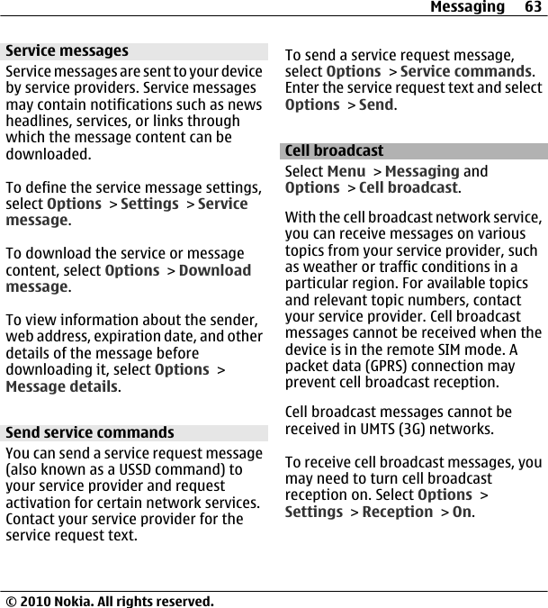 Service messagesService messages are sent to your deviceby service providers. Service messagesmay contain notifications such as newsheadlines, services, or links throughwhich the message content can bedownloaded.To define the service message settings,select Options &gt; Settings &gt; Servicemessage.To download the service or messagecontent, select Options &gt; Downloadmessage.To view information about the sender,web address, expiration date, and otherdetails of the message beforedownloading it, select Options &gt;Message details.Send service commandsYou can send a service request message(also known as a USSD command) toyour service provider and requestactivation for certain network services.Contact your service provider for theservice request text.To send a service request message,select Options &gt; Service commands.Enter the service request text and selectOptions &gt; Send.Cell broadcastSelect Menu &gt; Messaging andOptions &gt; Cell broadcast.With the cell broadcast network service,you can receive messages on varioustopics from your service provider, suchas weather or traffic conditions in aparticular region. For available topicsand relevant topic numbers, contactyour service provider. Cell broadcastmessages cannot be received when thedevice is in the remote SIM mode. Apacket data (GPRS) connection mayprevent cell broadcast reception.Cell broadcast messages cannot bereceived in UMTS (3G) networks.To receive cell broadcast messages, youmay need to turn cell broadcastreception on. Select Options &gt;Settings &gt; Reception &gt; On.Messaging 63© 2010 Nokia. All rights reserved.