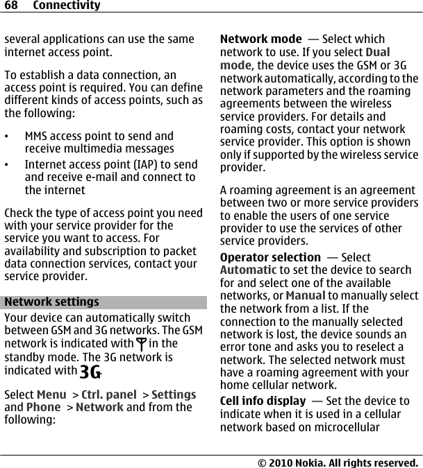 several applications can use the sameinternet access point.To establish a data connection, anaccess point is required. You can definedifferent kinds of access points, such asthe following:•MMS access point to send andreceive multimedia messages•Internet access point (IAP) to sendand receive e-mail and connect tothe internetCheck the type of access point you needwith your service provider for theservice you want to access. Foravailability and subscription to packetdata connection services, contact yourservice provider.Network settingsYour device can automatically switchbetween GSM and 3G networks. The GSMnetwork is indicated with   in thestandby mode. The 3G network isindicated with  .Select Menu &gt; Ctrl. panel &gt; Settingsand Phone &gt; Network and from thefollowing:Network mode  — Select whichnetwork to use. If you select Dualmode, the device uses the GSM or 3Gnetwork automatically, according to thenetwork parameters and the roamingagreements between the wirelessservice providers. For details androaming costs, contact your networkservice provider. This option is shownonly if supported by the wireless serviceprovider.A roaming agreement is an agreementbetween two or more service providersto enable the users of one serviceprovider to use the services of otherservice providers.Operator selection  — SelectAutomatic to set the device to searchfor and select one of the availablenetworks, or Manual to manually selectthe network from a list. If theconnection to the manually selectednetwork is lost, the device sounds anerror tone and asks you to reselect anetwork. The selected network musthave a roaming agreement with yourhome cellular network.Cell info display  — Set the device toindicate when it is used in a cellularnetwork based on microcellular68 Connectivity© 2010 Nokia. All rights reserved.