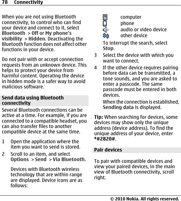 When you are not using Bluetoothconnectivity, to control who can findyour device and connect to it, selectBluetooth &gt; Off or My phone&apos;svisibility &gt; Hidden. Deactivating theBluetooth function does not affect otherfunctions in your device.Do not pair with or accept connectionrequests from an unknown device. Thishelps to protect your device fromharmful content. Operating the devicein hidden mode is a safer way to avoidmalicious software.Send data using BluetoothconnectivitySeveral Bluetooth connections can beactive at a time. For example, if you areconnected to a compatible headset, youcan also transfer files to anothercompatible device at the same time.1 Open the application where theitem you want to send is stored.2 Scroll to an item, and selectOptions &gt; Send &gt; Via Bluetooth.Devices with Bluetooth wirelesstechnology that are within rangeare displayed. Device icons are asfollows:computerphoneaudio or video deviceother deviceTo interrupt the search, selectStop.3 Select the device with which youwant to connect.4 If the other device requires pairingbefore data can be transmitted, atone sounds, and you are asked toenter a passcode. The samepasscode must be entered in bothdevices.When the connection is established,Sending data is displayed.Tip: When searching for devices, somedevices may show only the uniqueaddress (device address). To find theunique address of your device, enter*#2820#. Pair devicesTo pair with compatible devices andview your paired devices, in the mainview of Bluetooth connectivity, scrollright.78 Connectivity© 2010 Nokia. All rights reserved.