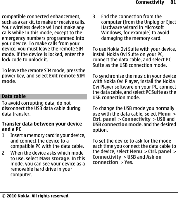 compatible connected enhancement,such as a car kit, to make or receive calls.Your wireless device will not make anycalls while in this mode, except to theemergency numbers programmed intoyour device. To make calls from yourdevice, you must leave the remote SIMmode. If the device is locked, enter thelock code to unlock it.To leave the remote SIM mode, press thepower key, and select Exit remote SIMmode.Data cableTo avoid corrupting data, do notdisconnect the USB data cable duringdata transfer.Transfer data between your deviceand a PC1 Insert a memory card in your device,and connect the device to acompatible PC with the data cable.2 When the device asks which modeto use, select Mass storage. In thismode, you can see your device as aremovable hard drive in yourcomputer.3 End the connection from thecomputer (from the Unplug or EjectHardware wizard in MicrosoftWindows, for example) to avoiddamaging the memory card.To use Nokia Ovi Suite with your device,install Nokia Ovi Suite on your PC,connect the data cable, and select PCSuite as the USB connection mode.To synchronise the music in your devicewith Nokia Ovi Player, install the NokiaOvi Player software on your PC, connectthe data cable, and select PC Suite as theUSB connection mode.To change the USB mode you normallyuse with the data cable, select Menu &gt;Ctrl. panel &gt; Connectivity &gt; USB andUSB connection mode, and the desiredoption.To set the device to ask for the modeeach time you connect the data cable tothe device, select Menu &gt; Ctrl. panel &gt;Connectivity &gt; USB and Ask onconnection &gt; Yes.Connectivity 81© 2010 Nokia. All rights reserved.