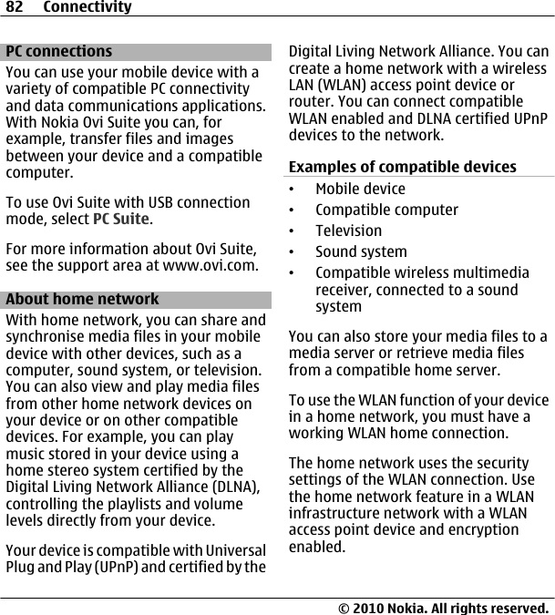 PC connectionsYou can use your mobile device with avariety of compatible PC connectivityand data communications applications.With Nokia Ovi Suite you can, forexample, transfer files and imagesbetween your device and a compatiblecomputer.To use Ovi Suite with USB connectionmode, select PC Suite.For more information about Ovi Suite,see the support area at www.ovi.com.About home networkWith home network, you can share andsynchronise media files in your mobiledevice with other devices, such as acomputer, sound system, or television.You can also view and play media filesfrom other home network devices onyour device or on other compatibledevices. For example, you can playmusic stored in your device using ahome stereo system certified by theDigital Living Network Alliance (DLNA),controlling the playlists and volumelevels directly from your device.Your device is compatible with UniversalPlug and Play (UPnP) and certified by theDigital Living Network Alliance. You cancreate a home network with a wirelessLAN (WLAN) access point device orrouter. You can connect compatibleWLAN enabled and DLNA certified UPnPdevices to the network.Examples of compatible devices•Mobile device•Compatible computer•Television•Sound system•Compatible wireless multimediareceiver, connected to a soundsystemYou can also store your media files to amedia server or retrieve media filesfrom a compatible home server.To use the WLAN function of your devicein a home network, you must have aworking WLAN home connection.The home network uses the securitysettings of the WLAN connection. Usethe home network feature in a WLANinfrastructure network with a WLANaccess point device and encryptionenabled.82 Connectivity© 2010 Nokia. All rights reserved.