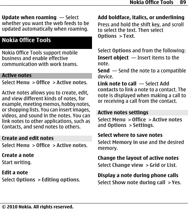 Update when roaming  — Selectwhether you want the web feeds to beupdated automatically when roaming.Nokia Office ToolsNokia Office Tools support mobilebusiness and enable effectivecommunication with work teams.Active notesSelect Menu &gt; Office &gt; Active notes.Active notes allows you to create, edit,and view different kinds of notes, forexample, meeting memos, hobby notes,or shopping lists. You can insert images,videos, and sound in the notes. You canlink notes to other applications, such asContacts, and send notes to others.Create and edit notes Select Menu &gt; Office &gt; Active notes.Create a noteStart writing.Edit a noteSelect Options &gt; Editing options.Add boldface, italics, or underliningPress and hold the shift key, and scrollto select the text. Then selectOptions &gt; Text.Select Options and from the following:Insert object  — Insert items to thenote.Send  — Send the note to a compatibledevice.Link note to call  — Select Addcontacts to link a note to a contact. Thenote is displayed when making a call toor receiving a call from the contact.Active notes settingsSelect Menu &gt; Office &gt; Active notesand Options &gt; Settings.Select where to save notesSelect Memory in use and the desiredmemory.Change the layout of active notesSelect Change view &gt; Grid or List.Display a note during phone callsSelect Show note during call &gt; Yes.Nokia Office Tools 89© 2010 Nokia. All rights reserved.