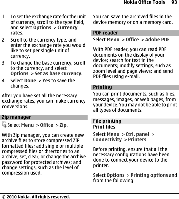 1 To set the exchange rate for the unitof currency, scroll to the type field,and select Options &gt; Currencyrates.2 Scroll to the currency type, andenter the exchange rate you wouldlike to set per single unit ofcurrency.3 To change the base currency, scrollto the currency, and selectOptions &gt; Set as base currency.4 Select Done &gt; Yes to save thechanges.After you have set all the necessaryexchange rates, you can make currencyconversions.Zip manager Select Menu &gt; Office &gt; Zip.With Zip manager, you can create newarchive files to store compressed ZIPformatted files; add single or multiplecompressed files or directories to anarchive; set, clear, or change the archivepassword for protected archives; andchange settings, such as the level ofcompression used.You can save the archived files in thedevice memory or on a memory card.PDF readerSelect Menu &gt; Office &gt; Adobe PDF.With PDF reader, you can read PDFdocuments on the display of yourdevice; search for text in thedocuments; modify settings, such aszoom level and page views; and sendPDF files using e-mail.PrintingYou can print documents, such as files,messages, images, or web pages, fromyour device. You may not be able to printall types of documents.File printingPrint filesSelect Menu &gt; Ctrl. panel &gt;Connectivity &gt; Printers.Before printing, ensure that all thenecessary configurations have beendone to connect your device to theprinter.Select Options &gt; Printing options andfrom the following:Nokia Office Tools 93© 2010 Nokia. All rights reserved.