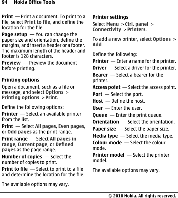Print  — Print a document. To print to afile, select Print to file, and define thelocation for the file.Page setup  — You can change thepaper size and orientation, define themargins, and insert a header or a footer.The maximum length of the header andfooter is 128 characters.Preview  — Preview the documentbefore printing.Printing optionsOpen a document, such as a file ormessage, and select Options &gt;Printing options &gt; Print.Define the following options:Printer  — Select an available printerfrom the list.Print  — Select All pages, Even pages,or Odd pages as the print range.Print range  — Select All pages inrange, Current page, or Definedpages as the page range.Number of copies  — Select thenumber of copies to print.Print to file  — Select to print to a fileand determine the location for the file.The available options may vary.Printer settingsSelect Menu &gt; Ctrl. panel &gt;Connectivity &gt; Printers.To add a new printer, select Options &gt;Add.Define the following:Printer  — Enter a name for the printer.Driver  — Select a driver for the printer.Bearer  — Select a bearer for theprinter.Access point  — Select the access point.Port  — Select the port.Host  — Define the host.User  — Enter the user.Queue  — Enter the print queue.Orientation  — Select the orientation.Paper size  — Select the paper size.Media type  — Select the media type.Colour mode  — Select the colourmode.Printer model  — Select the printermodel.The available options may vary.94 Nokia Office Tools© 2010 Nokia. All rights reserved.