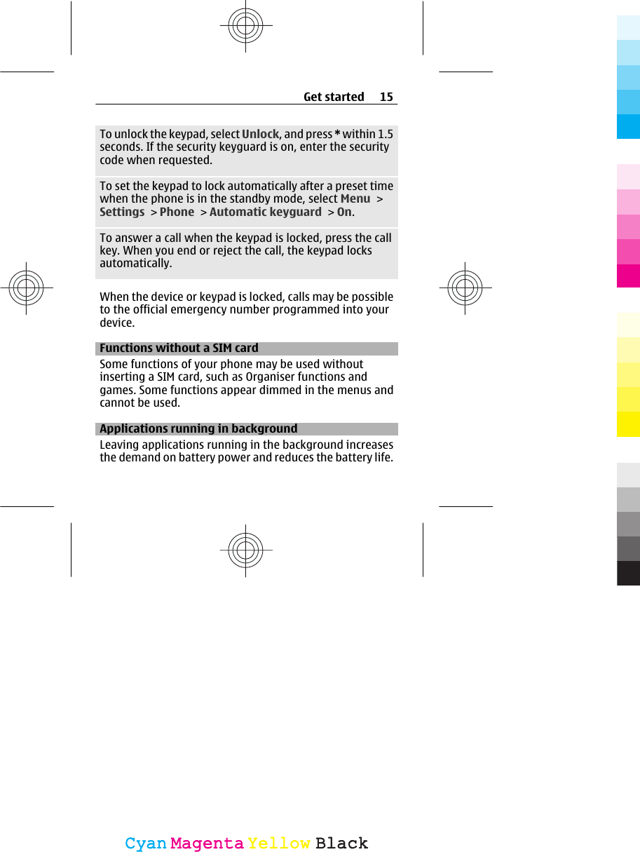To unlock the keypad, select Unlock, and press * within 1.5seconds. If the security keyguard is on, enter the securitycode when requested.To set the keypad to lock automatically after a preset timewhen the phone is in the standby mode, select Menu &gt;Settings &gt; Phone &gt; Automatic keyguard &gt; On.To answer a call when the keypad is locked, press the callkey. When you end or reject the call, the keypad locksautomatically.When the device or keypad is locked, calls may be possibleto the official emergency number programmed into yourdevice.Functions without a SIM cardSome functions of your phone may be used withoutinserting a SIM card, such as Organiser functions andgames. Some functions appear dimmed in the menus andcannot be used.Applications running in backgroundLeaving applications running in the background increasesthe demand on battery power and reduces the battery life.Get started 15CyanCyanMagentaMagentaYellowYellowBlackBlack
