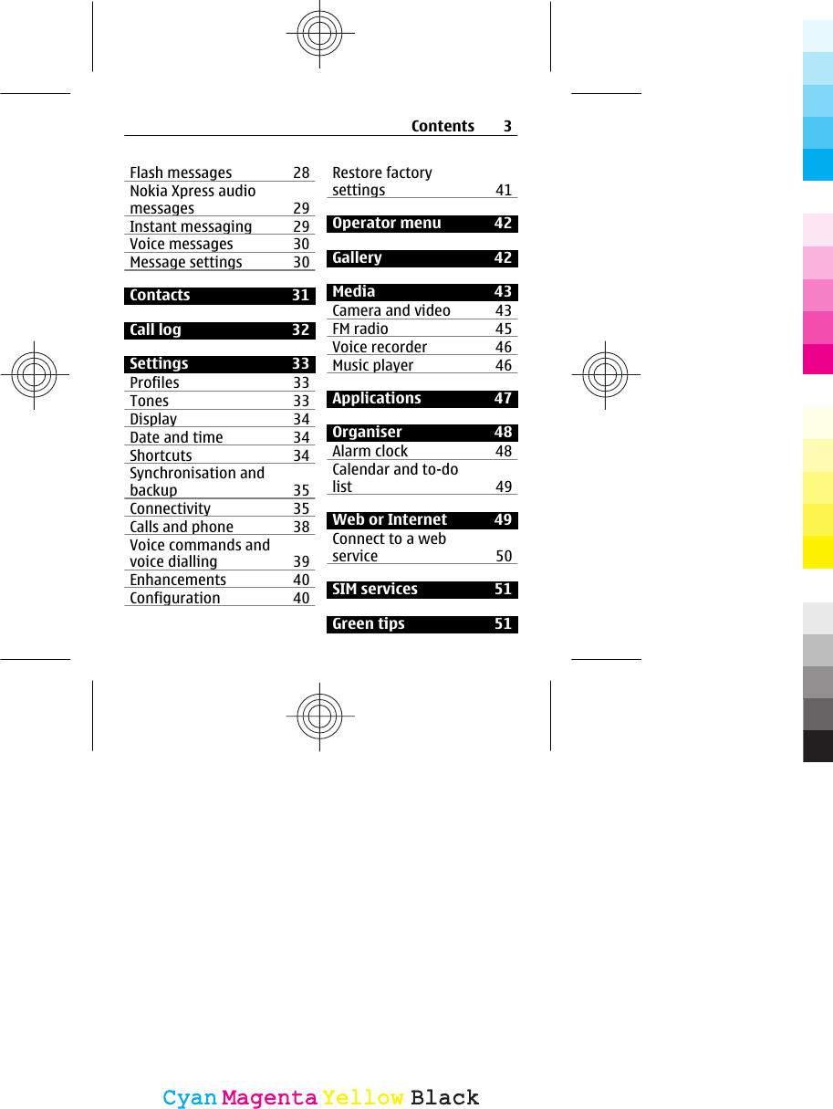 Flash messages 28Nokia Xpress audiomessages 29Instant messaging 29Voice messages 30Message settings 30Contacts 31Call log  32Settings 33Profiles 33Tones 33Display 34Date and time 34Shortcuts 34Synchronisation andbackup 35Connectivity 35Calls and phone 38Voice commands andvoice dialling 39Enhancements 40Configuration 40Restore factorysettings 41Operator menu 42Gallery 42Media 43Camera and video 43FM radio 45Voice recorder 46Music player 46Applications 47Organiser 48Alarm clock 48Calendar and to-dolist 49Web or Internet  49Connect to a webservice 50SIM services 51Green tips 51Contents 3CyanCyanMagentaMagentaYellowYellowBlackBlack