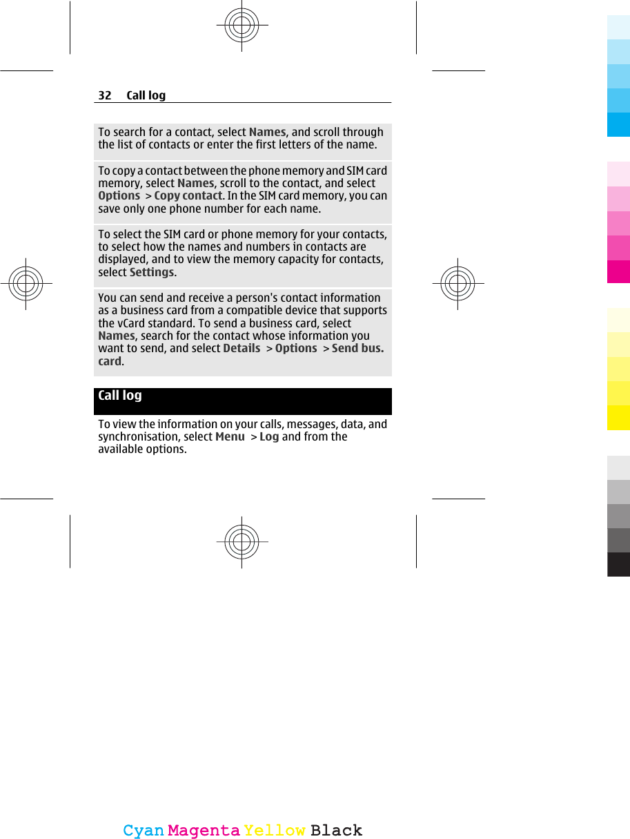 To search for a contact, select Names, and scroll throughthe list of contacts or enter the first letters of the name.To copy a contact between the phone memory and SIM cardmemory, select Names, scroll to the contact, and selectOptions &gt; Copy contact. In the SIM card memory, you cansave only one phone number for each name.To select the SIM card or phone memory for your contacts,to select how the names and numbers in contacts aredisplayed, and to view the memory capacity for contacts,select Settings.You can send and receive a person&apos;s contact informationas a business card from a compatible device that supportsthe vCard standard. To send a business card, selectNames, search for the contact whose information youwant to send, and select Details &gt; Options &gt; Send bus.card.Call log To view the information on your calls, messages, data, andsynchronisation, select Menu &gt; Log and from theavailable options.32 Call logCyanCyanMagentaMagentaYellowYellowBlackBlack