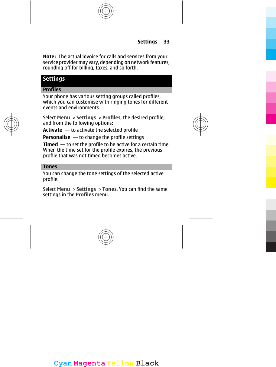 Note:  The actual invoice for calls and services from yourservice provider may vary, depending on network features,rounding off for billing, taxes, and so forth.SettingsProfilesYour phone has various setting groups called profiles,which you can customise with ringing tones for differentevents and environments.Select Menu &gt; Settings &gt; Profiles, the desired profile,and from the following options:Activate  — to activate the selected profilePersonalise  — to change the profile settingsTimed  — to set the profile to be active for a certain time.When the time set for the profile expires, the previousprofile that was not timed becomes active.TonesYou can change the tone settings of the selected activeprofile.Select Menu &gt; Settings &gt; Tones. You can find the samesettings in the Profiles menu.Settings 33CyanCyanMagentaMagentaYellowYellowBlackBlack