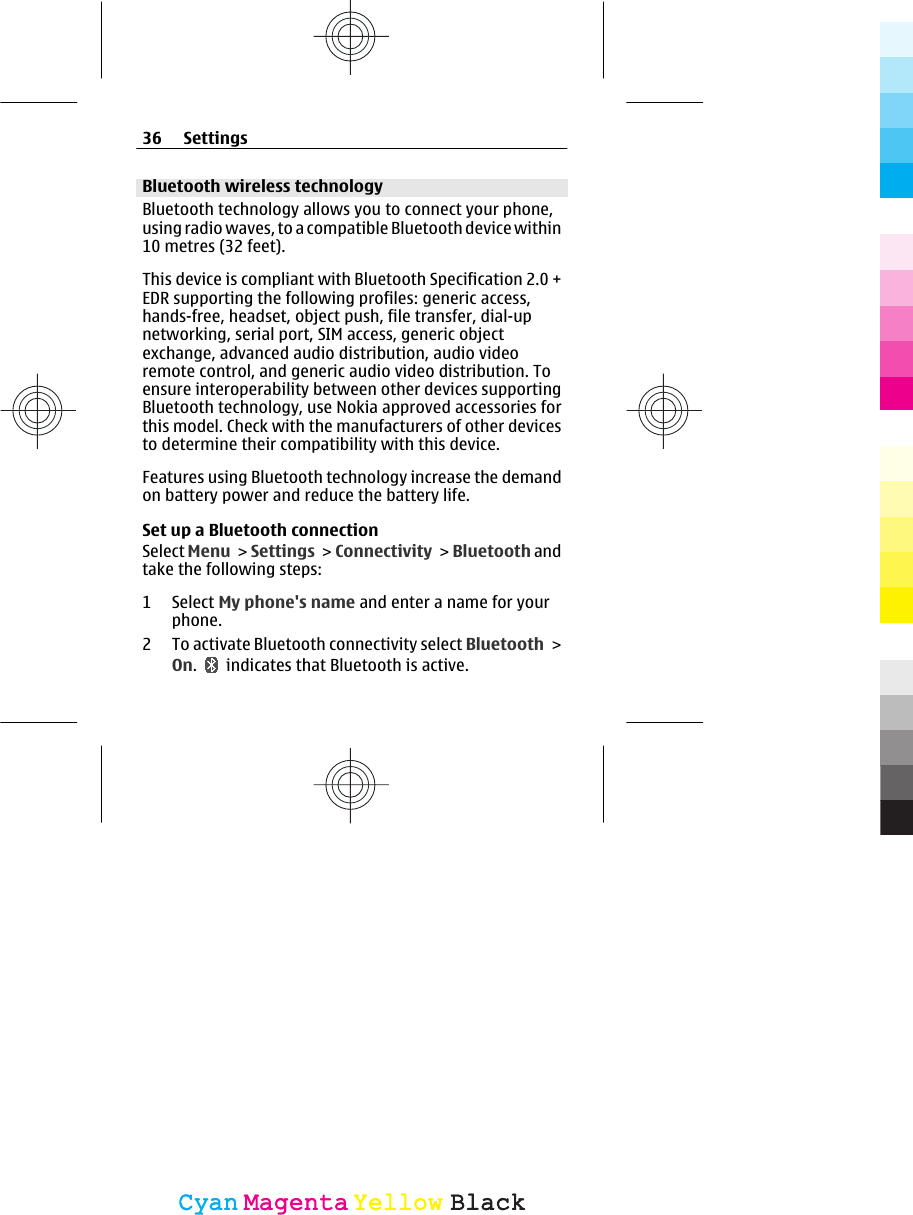 Bluetooth wireless technologyBluetooth technology allows you to connect your phone,using radio waves, to a compatible Bluetooth device within10 metres (32 feet).This device is compliant with Bluetooth Specification 2.0 +EDR supporting the following profiles: generic access,hands-free, headset, object push, file transfer, dial-upnetworking, serial port, SIM access, generic objectexchange, advanced audio distribution, audio videoremote control, and generic audio video distribution. Toensure interoperability between other devices supportingBluetooth technology, use Nokia approved accessories forthis model. Check with the manufacturers of other devicesto determine their compatibility with this device.Features using Bluetooth technology increase the demandon battery power and reduce the battery life.Set up a Bluetooth connectionSelect Menu &gt; Settings &gt; Connectivity &gt;  Bluetooth andtake the following steps:1 Select My phone&apos;s name and enter a name for yourphone.2 To activate Bluetooth connectivity select Bluetooth &gt;On.   indicates that Bluetooth is active.36 SettingsCyanCyanMagentaMagentaYellowYellowBlackBlack