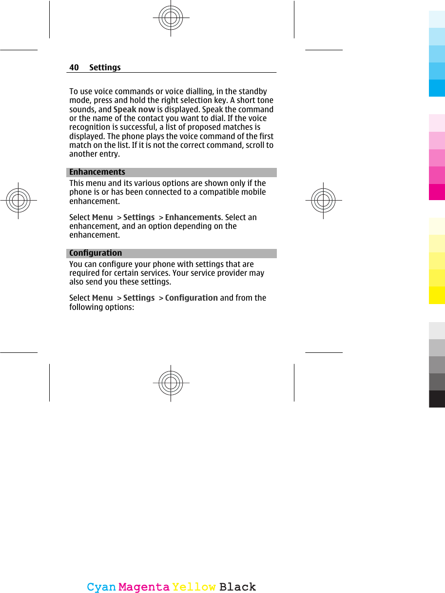 To use voice commands or voice dialling, in the standbymode, press and hold the right selection key. A short tonesounds, and Speak now is displayed. Speak the commandor the name of the contact you want to dial. If the voicerecognition is successful, a list of proposed matches isdisplayed. The phone plays the voice command of the firstmatch on the list. If it is not the correct command, scroll toanother entry.EnhancementsThis menu and its various options are shown only if thephone is or has been connected to a compatible mobileenhancement.Select Menu &gt; Settings &gt; Enhancements. Select anenhancement, and an option depending on theenhancement.Configuration You can configure your phone with settings that arerequired for certain services. Your service provider mayalso send you these settings.Select Menu &gt; Settings &gt; Configuration and from thefollowing options:40 SettingsCyanCyanMagentaMagentaYellowYellowBlackBlack