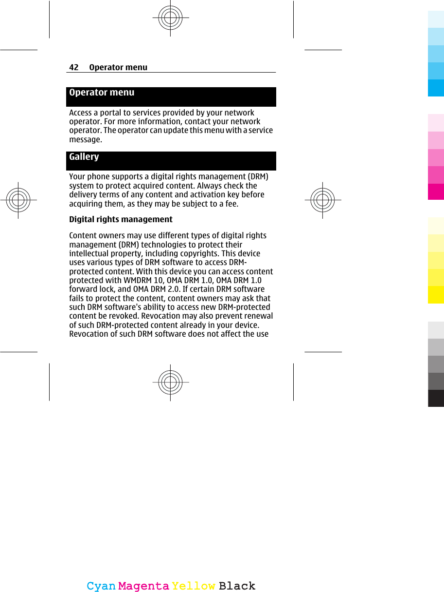 Operator menuAccess a portal to services provided by your networkoperator. For more information, contact your networkoperator. The operator can update this menu with a servicemessage.GalleryYour phone supports a digital rights management (DRM)system to protect acquired content. Always check thedelivery terms of any content and activation key beforeacquiring them, as they may be subject to a fee.Digital rights managementContent owners may use different types of digital rightsmanagement (DRM) technologies to protect theirintellectual property, including copyrights. This deviceuses various types of DRM software to access DRM-protected content. With this device you can access contentprotected with WMDRM 10, OMA DRM 1.0, OMA DRM 1.0forward lock, and OMA DRM 2.0. If certain DRM softwarefails to protect the content, content owners may ask thatsuch DRM software&apos;s ability to access new DRM-protectedcontent be revoked. Revocation may also prevent renewalof such DRM-protected content already in your device.Revocation of such DRM software does not affect the use42 Operator menuCyanCyanMagentaMagentaYellowYellowBlackBlack