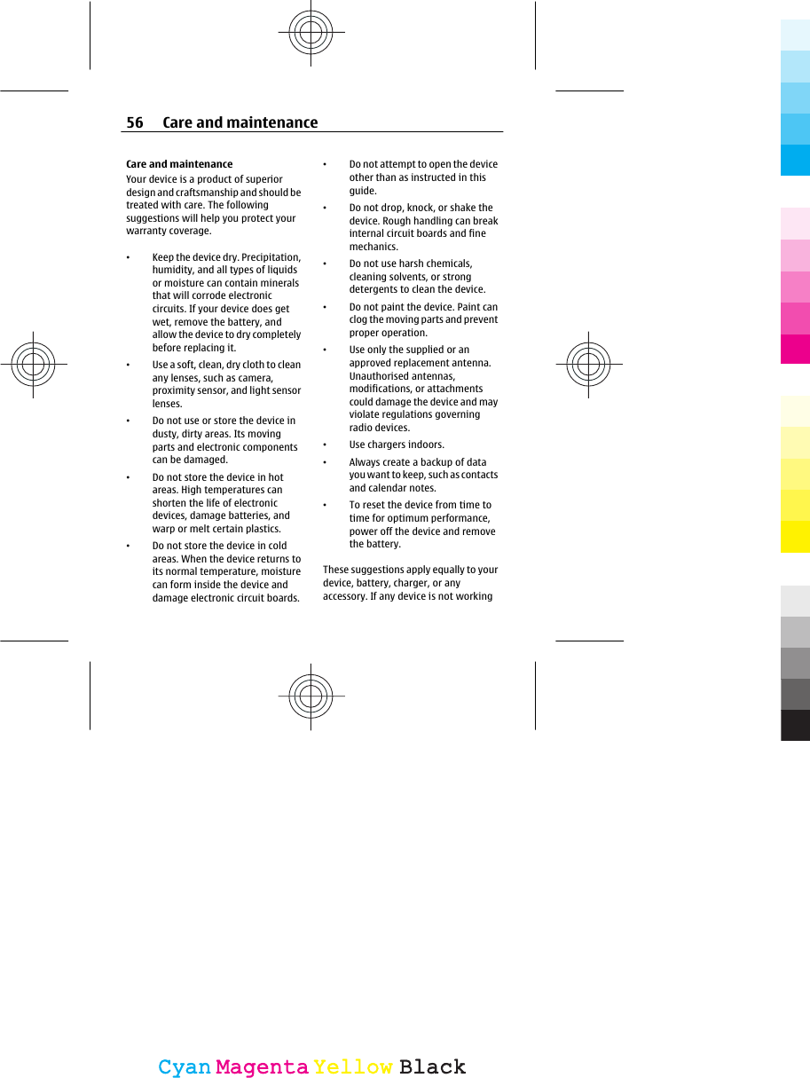 Care and maintenanceYour device is a product of superiordesign and craftsmanship and should betreated with care. The followingsuggestions will help you protect yourwarranty coverage.•Keep the device dry. Precipitation,humidity, and all types of liquidsor moisture can contain mineralsthat will corrode electroniccircuits. If your device does getwet, remove the battery, andallow the device to dry completelybefore replacing it.•Use a soft, clean, dry cloth to cleanany lenses, such as camera,proximity sensor, and light sensorlenses.•Do not use or store the device industy, dirty areas. Its movingparts and electronic componentscan be damaged.•Do not store the device in hotareas. High temperatures canshorten the life of electronicdevices, damage batteries, andwarp or melt certain plastics.•Do not store the device in coldareas. When the device returns toits normal temperature, moisturecan form inside the device anddamage electronic circuit boards.•Do not attempt to open the deviceother than as instructed in thisguide.•Do not drop, knock, or shake thedevice. Rough handling can breakinternal circuit boards and finemechanics.•Do not use harsh chemicals,cleaning solvents, or strongdetergents to clean the device.•Do not paint the device. Paint canclog the moving parts and preventproper operation.•Use only the supplied or anapproved replacement antenna.Unauthorised antennas,modifications, or attachmentscould damage the device and mayviolate regulations governingradio devices.•Use chargers indoors.•Always create a backup of datayou want to keep, such as contactsand calendar notes.•To reset the device from time totime for optimum performance,power off the device and removethe battery.These suggestions apply equally to yourdevice, battery, charger, or anyaccessory. If any device is not working56 Care and maintenanceCyanCyanMagentaMagentaYellowYellowBlackBlack