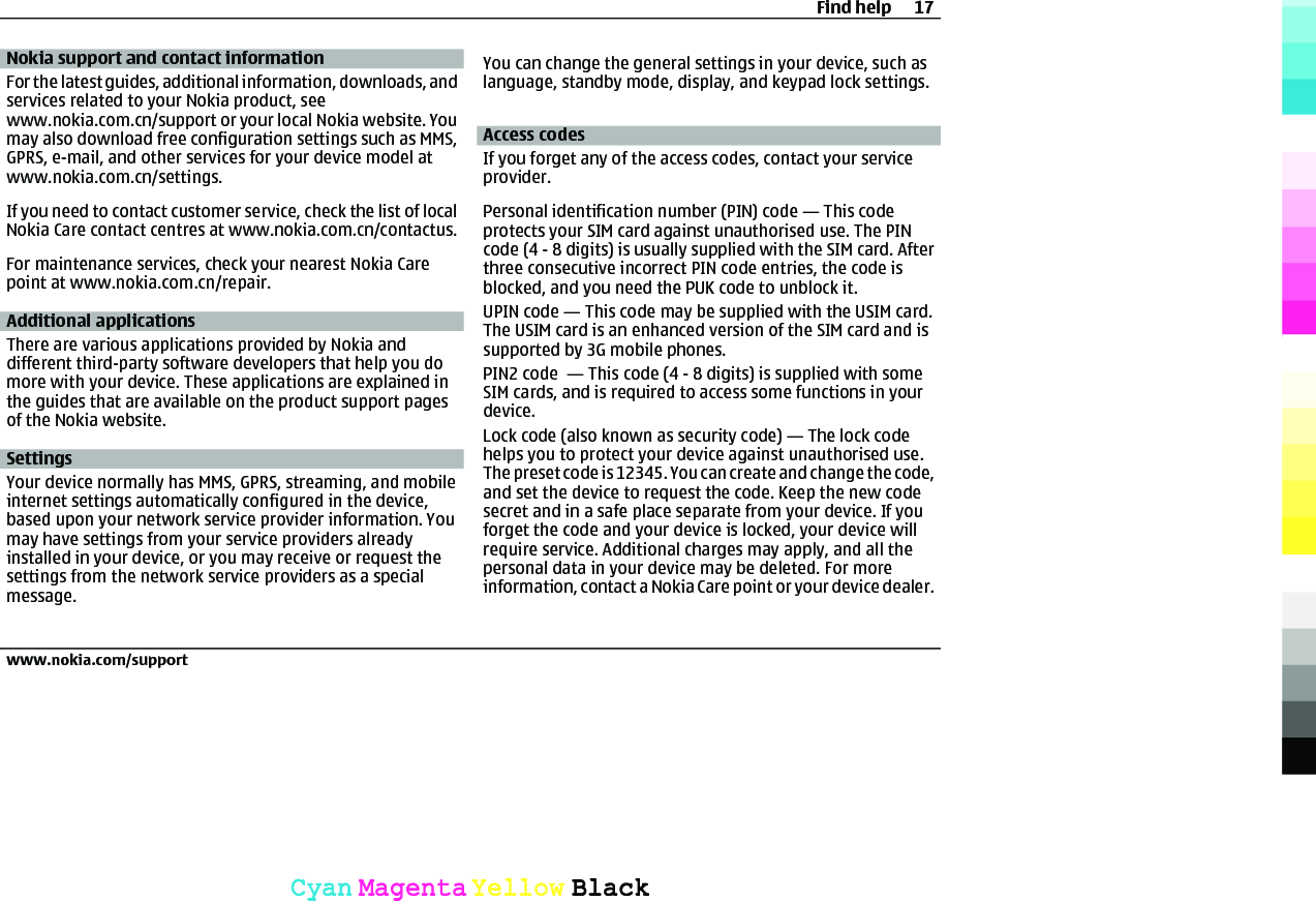 Nokia support and contact informationFor the latest guides, additional information, downloads, andservices related to your Nokia product, seewww.nokia.com.cn/support or your local Nokia website. Youmay also download free configuration settings such as MMS,GPRS, e-mail, and other services for your device model atwww.nokia.com.cn/settings.If you need to contact customer service, check the list of localNokia Care contact centres at www.nokia.com.cn/contactus.For maintenance services, check your nearest Nokia Carepoint at www.nokia.com.cn/repair.Additional applicationsThere are various applications provided by Nokia anddifferent third-party software developers that help you domore with your device. These applications are explained inthe guides that are available on the product support pagesof the Nokia website.SettingsYour device normally has MMS, GPRS, streaming, and mobileinternet settings automatically configured in the device,based upon your network service provider information. Youmay have settings from your service providers alreadyinstalled in your device, or you may receive or request thesettings from the network service providers as a specialmessage.You can change the general settings in your device, such aslanguage, standby mode, display, and keypad lock settings.Access codesIf you forget any of the access codes, contact your serviceprovider.Personal identification number (PIN) code — This codeprotects your SIM card against unauthorised use. The PINcode (4 - 8 digits) is usually supplied with the SIM card. Afterthree consecutive incorrect PIN code entries, the code isblocked, and you need the PUK code to unblock it.UPIN code — This code may be supplied with the USIM card.The USIM card is an enhanced version of the SIM card and issupported by 3G mobile phones.PIN2 code  — This code (4 - 8 digits) is supplied with someSIM cards, and is required to access some functions in yourdevice.Lock code (also known as security code) — The lock codehelps you to protect your device against unauthorised use.The preset code is 12345. You can create and change the code,and set the device to request the code. Keep the new codesecret and in a safe place separate from your device. If youforget the code and your device is locked, your device willrequire service. Additional charges may apply, and all thepersonal data in your device may be deleted. For moreinformation, contact a Nokia Care point or your device dealer.Find help 17www.nokia.com/supportCyanCyanMagentaMagentaYellowYellowBlackBlack