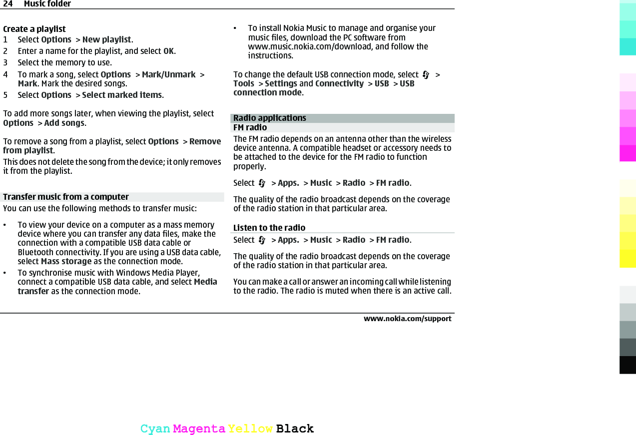 Create a playlist1 Select Options &gt; New playlist.2 Enter a name for the playlist, and select OK.3 Select the memory to use.4 To mark a song, select Options &gt; Mark/Unmark &gt;Mark. Mark the desired songs.5 Select Options &gt; Select marked items.To add more songs later, when viewing the playlist, selectOptions &gt; Add songs.To remove a song from a playlist, select Options &gt; Removefrom playlist.This does not delete the song from the device; it only removesit from the playlist.Transfer music from a computerYou can use the following methods to transfer music:•To view your device on a computer as a mass memorydevice where you can transfer any data files, make theconnection with a compatible USB data cable orBluetooth connectivity. If you are using a USB data cable,select Mass storage as the connection mode.•To synchronise music with Windows Media Player,connect a compatible USB data cable, and select Mediatransfer as the connection mode.•To install Nokia Music to manage and organise yourmusic files, download the PC software fromwww.music.nokia.com/download, and follow theinstructions.To change the default USB connection mode, select   &gt;Tools &gt; Settings and Connectivity &gt; USB &gt; USBconnection mode.Radio applicationsFM radioThe FM radio depends on an antenna other than the wirelessdevice antenna. A compatible headset or accessory needs tobe attached to the device for the FM radio to functionproperly.Select   &gt; Apps. &gt; Music &gt; Radio &gt; FM radio.The quality of the radio broadcast depends on the coverageof the radio station in that particular area.Listen to the radioSelect   &gt; Apps. &gt; Music &gt; Radio &gt; FM radio.The quality of the radio broadcast depends on the coverageof the radio station in that particular area.You can make a call or answer an incoming call while listeningto the radio. The radio is muted when there is an active call.24 Music folderwww.nokia.com/supportCyanCyanMagentaMagentaYellowYellowBlackBlack