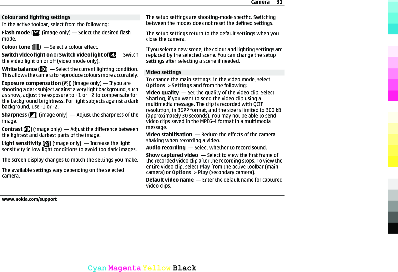 Colour and lighting settingsIn the active toolbar, select from the following:Flash mode ( ) (image only) — Select the desired flashmode.Colour tone ( )  — Select a colour effect.Switch video light on or Switch video light off  — Switchthe video light on or off (video mode only).White balance ( )  — Select the current lighting condition.This allows the camera to reproduce colours more accurately.Exposure compensation ( ) (image only) — If you areshooting a dark subject against a very light background, suchas snow, adjust the exposure to +1 or +2 to compensate forthe background brightness. For light subjects against a darkbackground, use -1 or -2.Sharpness ( ) (image only)  — Adjust the sharpness of theimage.Contrast ( ) (image only)  — Adjust the difference betweenthe lightest and darkest parts of the image.Light sensitivity ( ) (image only)  — Increase the lightsensitivity in low light conditions to avoid too dark images.The screen display changes to match the settings you make.The available settings vary depending on the selectedcamera.The setup settings are shooting-mode specific. Switchingbetween the modes does not reset the defined settings.The setup settings return to the default settings when youclose the camera.If you select a new scene, the colour and lighting settings arereplaced by the selected scene. You can change the setupsettings after selecting a scene if needed.Video settingsTo change the main settings, in the video mode, selectOptions &gt; Settings and from the following:Video quality  — Set the quality of the video clip. SelectSharing, if you want to send the video clip using amultimedia message. The clip is recorded with QCIFresolution, in 3GPP format, and the size is limited to 300 kB(approximately 30 seconds). You may not be able to sendvideo clips saved in the MPEG-4 format in a multimediamessage.Video stabilisation  — Reduce the effects of the camerashaking when recording a video.Audio recording  — Select whether to record sound.Show captured video  — Select to view the first frame ofthe recorded video clip after the recording stops. To view theentire video clip, select Play from the active toolbar (maincamera) or Options &gt; Play (secondary camera).Default video name  — Enter the default name for capturedvideo clips.Camera 31www.nokia.com/supportCyanCyanMagentaMagentaYellowYellowBlackBlack