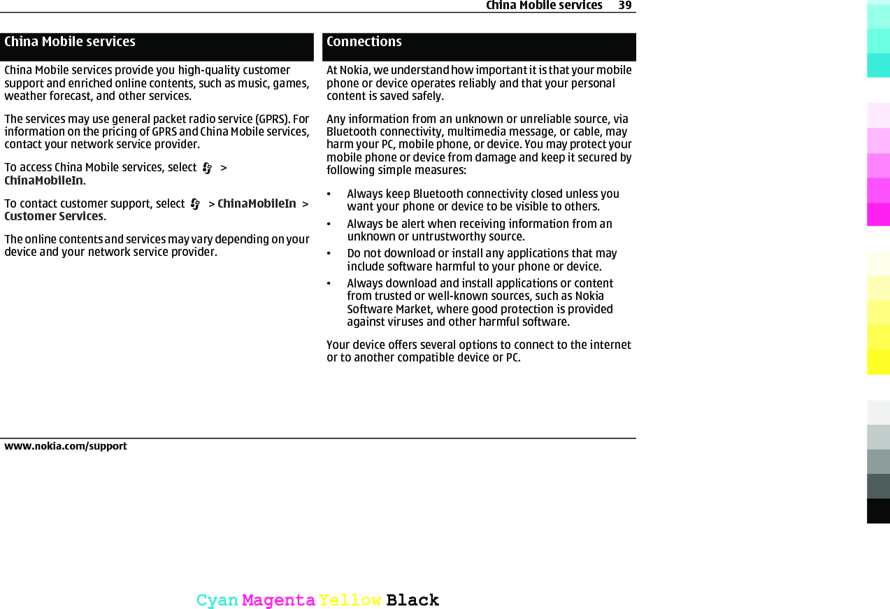 China Mobile servicesChina Mobile services provide you high-quality customersupport and enriched online contents, such as music, games,weather forecast, and other services.The services may use general packet radio service (GPRS). Forinformation on the pricing of GPRS and China Mobile services,contact your network service provider.To access China Mobile services, select   &gt;ChinaMobileIn.To contact customer support, select   &gt; ChinaMobileIn &gt;Customer Services.The online contents and services may vary depending on yourdevice and your network service provider.ConnectionsAt Nokia, we understand how important it is that your mobilephone or device operates reliably and that your personalcontent is saved safely.Any information from an unknown or unreliable source, viaBluetooth connectivity, multimedia message, or cable, mayharm your PC, mobile phone, or device. You may protect yourmobile phone or device from damage and keep it secured byfollowing simple measures:•Always keep Bluetooth connectivity closed unless youwant your phone or device to be visible to others.•Always be alert when receiving information from anunknown or untrustworthy source.•Do not download or install any applications that mayinclude software harmful to your phone or device.•Always download and install applications or contentfrom trusted or well-known sources, such as NokiaSoftware Market, where good protection is providedagainst viruses and other harmful software.Your device offers several options to connect to the internetor to another compatible device or PC.China Mobile services 39www.nokia.com/supportCyanCyanMagentaMagentaYellowYellowBlackBlack