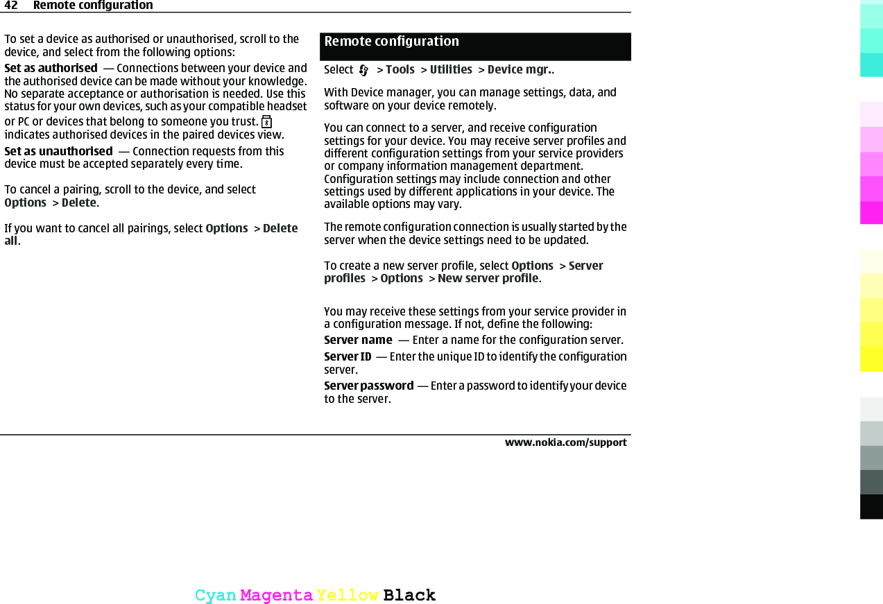 To set a device as authorised or unauthorised, scroll to thedevice, and select from the following options:Set as authorised  — Connections between your device andthe authorised device can be made without your knowledge.No separate acceptance or authorisation is needed. Use thisstatus for your own devices, such as your compatible headsetor PC or devices that belong to someone you trust. indicates authorised devices in the paired devices view.Set as unauthorised  — Connection requests from thisdevice must be accepted separately every time.To cancel a pairing, scroll to the device, and selectOptions &gt; Delete.If you want to cancel all pairings, select Options &gt; Deleteall.Remote configurationSelect   &gt; Tools &gt; Utilities &gt; Device mgr..With Device manager, you can manage settings, data, andsoftware on your device remotely.You can connect to a server, and receive configurationsettings for your device. You may receive server profiles anddifferent configuration settings from your service providersor company information management department.Configuration settings may include connection and othersettings used by different applications in your device. Theavailable options may vary.The remote configuration connection is usually started by theserver when the device settings need to be updated.To create a new server profile, select Options &gt; Serverprofiles &gt; Options &gt; New server profile.You may receive these settings from your service provider ina configuration message. If not, define the following:Server name  — Enter a name for the configuration server.Server ID  — Enter the unique ID to identify the configurationserver.Server password  — Enter a password to identify your deviceto the server.42 Remote configurationwww.nokia.com/supportCyanCyanMagentaMagentaYellowYellowBlackBlack