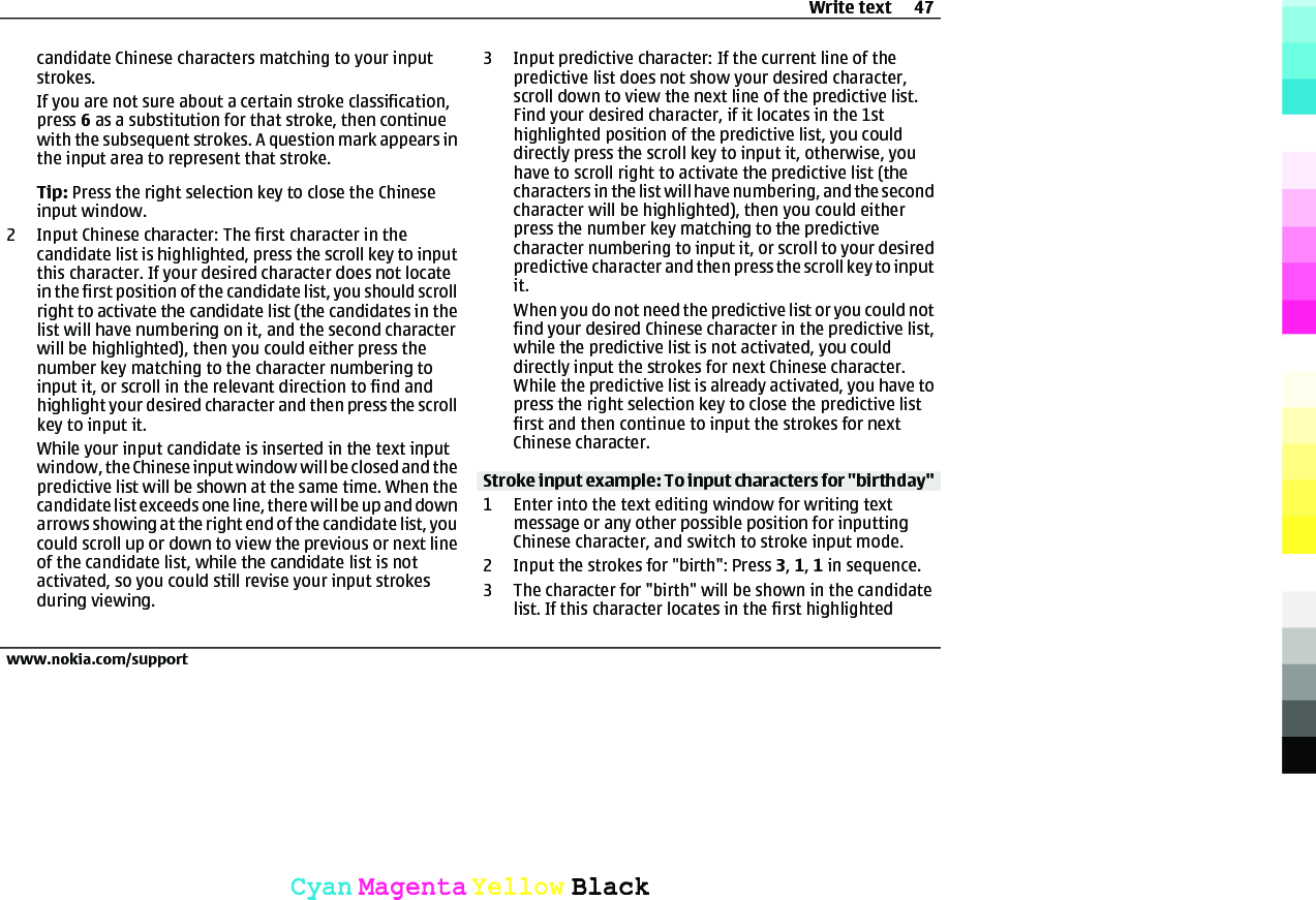 candidate Chinese characters matching to your inputstrokes.If you are not sure about a certain stroke classification,press 6 as a substitution for that stroke, then continuewith the subsequent strokes. A question mark appears inthe input area to represent that stroke.Tip: Press the right selection key to close the Chineseinput window.2 Input Chinese character: The first character in thecandidate list is highlighted, press the scroll key to inputthis character. If your desired character does not locatein the first position of the candidate list, you should scrollright to activate the candidate list (the candidates in thelist will have numbering on it, and the second characterwill be highlighted), then you could either press thenumber key matching to the character numbering toinput it, or scroll in the relevant direction to find andhighlight your desired character and then press the scrollkey to input it.While your input candidate is inserted in the text inputwindow, the Chinese input window will be closed and thepredictive list will be shown at the same time. When thecandidate list exceeds one line, there will be up and downarrows showing at the right end of the candidate list, youcould scroll up or down to view the previous or next lineof the candidate list, while the candidate list is notactivated, so you could still revise your input strokesduring viewing.3 Input predictive character: If the current line of thepredictive list does not show your desired character,scroll down to view the next line of the predictive list.Find your desired character, if it locates in the 1sthighlighted position of the predictive list, you coulddirectly press the scroll key to input it, otherwise, youhave to scroll right to activate the predictive list (thecharacters in the list will have numbering, and the secondcharacter will be highlighted), then you could eitherpress the number key matching to the predictivecharacter numbering to input it, or scroll to your desiredpredictive character and then press the scroll key to inputit.When you do not need the predictive list or you could notfind your desired Chinese character in the predictive list,while the predictive list is not activated, you coulddirectly input the strokes for next Chinese character.While the predictive list is already activated, you have topress the right selection key to close the predictive listfirst and then continue to input the strokes for nextChinese character.Stroke input example: To input characters for &quot;birthday&quot;1 Enter into the text editing window for writing textmessage or any other possible position for inputtingChinese character, and switch to stroke input mode.2 Input the strokes for &quot;birth&quot;: Press 3, 1, 1 in sequence.3 The character for &quot;birth&quot; will be shown in the candidatelist. If this character locates in the first highlightedWrite text 47www.nokia.com/supportCyanCyanMagentaMagentaYellowYellowBlackBlack