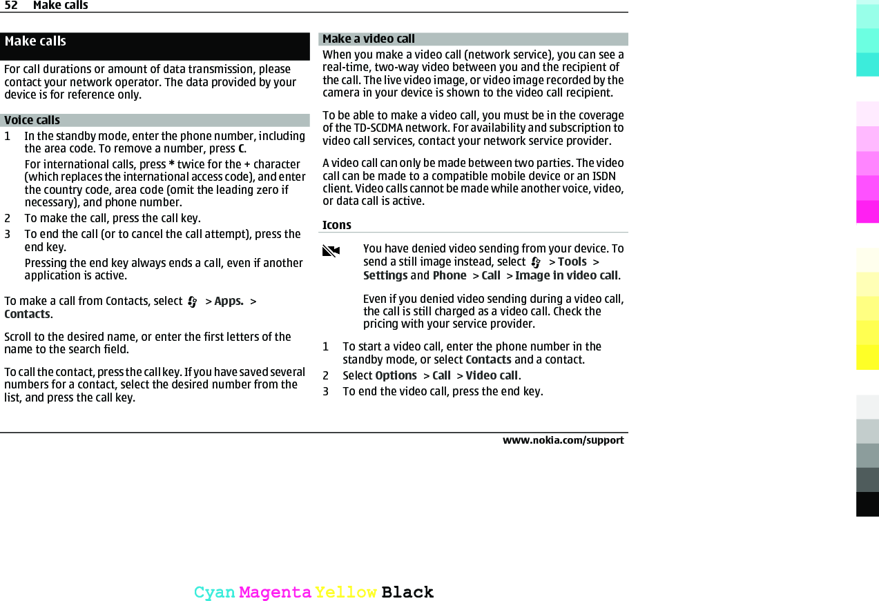 Make callsFor call durations or amount of data transmission, pleasecontact your network operator. The data provided by yourdevice is for reference only.Voice calls 1 In the standby mode, enter the phone number, includingthe area code. To remove a number, press C.For international calls, press * twice for the + character(which replaces the international access code), and enterthe country code, area code (omit the leading zero ifnecessary), and phone number.2 To make the call, press the call key.3 To end the call (or to cancel the call attempt), press theend key.Pressing the end key always ends a call, even if anotherapplication is active.To make a call from Contacts, select   &gt; Apps. &gt;Contacts.Scroll to the desired name, or enter the first letters of thename to the search field.To call the contact, press the call key. If you have saved severalnumbers for a contact, select the desired number from thelist, and press the call key.Make a video callWhen you make a video call (network service), you can see areal-time, two-way video between you and the recipient ofthe call. The live video image, or video image recorded by thecamera in your device is shown to the video call recipient.To be able to make a video call, you must be in the coverageof the TD-SCDMA network. For availability and subscription tovideo call services, contact your network service provider.A video call can only be made between two parties. The videocall can be made to a compatible mobile device or an ISDNclient. Video calls cannot be made while another voice, video,or data call is active.IconsYou have denied video sending from your device. Tosend a still image instead, select   &gt; Tools &gt;Settings and Phone &gt; Call &gt; Image in video call.Even if you denied video sending during a video call,the call is still charged as a video call. Check thepricing with your service provider.1 To start a video call, enter the phone number in thestandby mode, or select Contacts and a contact.2 Select Options &gt; Call &gt; Video call.3 To end the video call, press the end key.52 Make callswww.nokia.com/supportCyanCyanMagentaMagentaYellowYellowBlackBlack