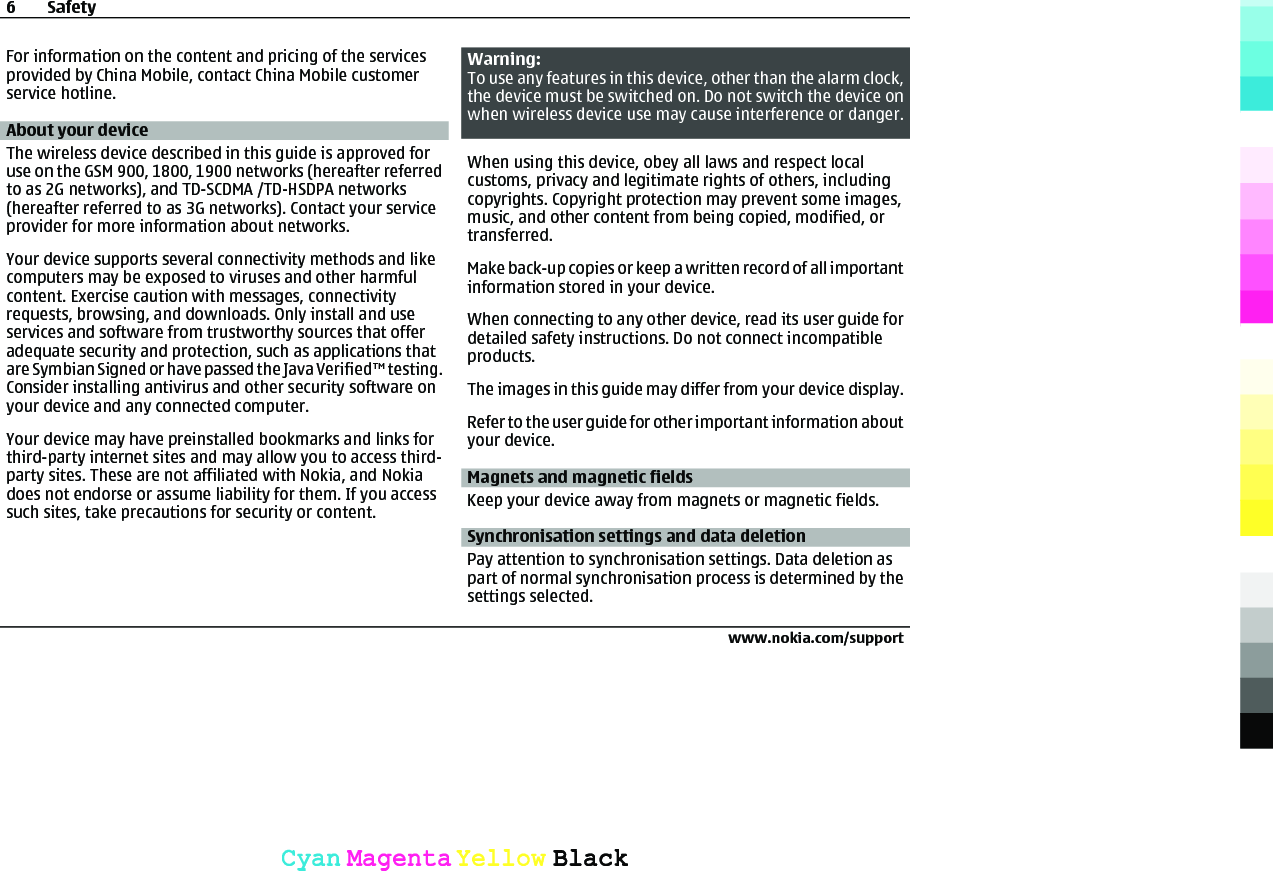 For information on the content and pricing of the servicesprovided by China Mobile, contact China Mobile customerservice hotline.About your deviceThe wireless device described in this guide is approved foruse on the GSM 900, 1800, 1900 networks (hereafter referredto as 2G networks), and TD-SCDMA /TD-HSDPA networks(hereafter referred to as 3G networks). Contact your serviceprovider for more information about networks.Your device supports several connectivity methods and likecomputers may be exposed to viruses and other harmfulcontent. Exercise caution with messages, connectivityrequests, browsing, and downloads. Only install and useservices and software from trustworthy sources that offeradequate security and protection, such as applications thatare Symbian Signed or have passed the Java Verified™ testing.Consider installing antivirus and other security software onyour device and any connected computer.Your device may have preinstalled bookmarks and links forthird-party internet sites and may allow you to access third-party sites. These are not affiliated with Nokia, and Nokiadoes not endorse or assume liability for them. If you accesssuch sites, take precautions for security or content.Warning:To use any features in this device, other than the alarm clock,the device must be switched on. Do not switch the device onwhen wireless device use may cause interference or danger.When using this device, obey all laws and respect localcustoms, privacy and legitimate rights of others, includingcopyrights. Copyright protection may prevent some images,music, and other content from being copied, modified, ortransferred.Make back-up copies or keep a written record of all importantinformation stored in your device.When connecting to any other device, read its user guide fordetailed safety instructions. Do not connect incompatibleproducts.The images in this guide may differ from your device display.Refer to the user guide for other important information aboutyour device.Magnets and magnetic fieldsKeep your device away from magnets or magnetic fields.Synchronisation settings and data deletionPay attention to synchronisation settings. Data deletion aspart of normal synchronisation process is determined by thesettings selected.6Safetywww.nokia.com/supportCyanCyanMagentaMagentaYellowYellowBlackBlack