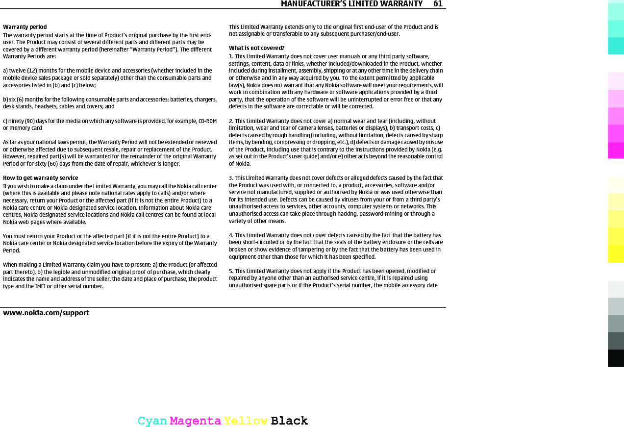 Warranty periodThe warranty period starts at the time of Product&apos;s original purchase by the first end-user. The Product may consist of several different parts and different parts may becovered by a different warranty period (hereinafter “Warranty Period”). The differentWarranty Periods are:a) twelve (12) months for the mobile device and accessories (whether included in themobile device sales package or sold separately) other than the consumable parts andaccessories listed in (b) and (c) below;b) six (6) months for the following consumable parts and accessories: batteries, chargers,desk stands, headsets, cables and covers; andc) ninety (90) days for the media on which any software is provided, for example, CD-ROMor memory cardAs far as your national laws permit, the Warranty Period will not be extended or renewedor otherwise affected due to subsequent resale, repair or replacement of the Product.However, repaired part(s) will be warranted for the remainder of the original WarrantyPeriod or for sixty (60) days from the date of repair, whichever is longer.How to get warranty serviceIf you wish to make a claim under the Limited Warranty, you may call the Nokia call center(where this is available and please note national rates apply to calls) and/or wherenecessary, return your Product or the affected part (if it is not the entire Product) to aNokia care centre or Nokia designated service location. Information about Nokia carecentres, Nokia designated service locations and Nokia call centres can be found at localNokia web pages where available.You must return your Product or the affected part (if it is not the entire Product) to aNokia care center or Nokia designated service location before the expiry of the WarrantyPeriod.When making a Limited Warranty claim you have to present: a) the Product (or affectedpart thereto), b) the legible and unmodified original proof of purchase, which clearlyindicates the name and address of the seller, the date and place of purchase, the producttype and the IMEI or other serial number.This Limited Warranty extends only to the original first end-user of the Product and isnot assignable or transferable to any subsequent purchaser/end-user.What is not covered?1. This Limited Warranty does not cover user manuals or any third party software,settings, content, data or links, whether included/downloaded in the Product, whetherincluded during installment, assembly, shipping or at any other time in the delivery chainor otherwise and in any way acquired by you. To the extent permitted by applicablelaw(s), Nokia does not warrant that any Nokia software will meet your requirements, willwork in combination with any hardware or software applications provided by a thirdparty, that the operation of the software will be uninterrupted or error free or that anydefects in the software are correctable or will be corrected.2. This Limited Warranty does not cover a) normal wear and tear (including, withoutlimitation, wear and tear of camera lenses, batteries or displays), b) transport costs, c)defects caused by rough handling (including, without limitation, defects caused by sharpitems, by bending, compressing or dropping, etc.), d) defects or damage caused by misuseof the Product, including use that is contrary to the instructions provided by Nokia (e.g.as set out in the Product&apos;s user guide) and/or e) other acts beyond the reasonable controlof Nokia.3. This Limited Warranty does not cover defects or alleged defects caused by the fact thatthe Product was used with, or connected to, a product, accessories, software and/orservice not manufactured, supplied or authorised by Nokia or was used otherwise thanfor its intended use. Defects can be caused by viruses from your or from a third party&apos;sunauthorised access to services, other accounts, computer systems or networks. Thisunauthorised access can take place through hacking, password-mining or through avariety of other means.4. This Limited Warranty does not cover defects caused by the fact that the battery hasbeen short-circuited or by the fact that the seals of the battery enclosure or the cells arebroken or show evidence of tampering or by the fact that the battery has been used inequipment other than those for which it has been specified.5. This Limited Warranty does not apply if the Product has been opened, modified orrepaired by anyone other than an authorised service centre, if it is repaired usingunauthorised spare parts or if the Product’s serial number, the mobile accessory dateMANUFACTURER’S LIMITED WARRANTY 61www.nokia.com/supportCyanCyanMagentaMagentaYellowYellowBlackBlack