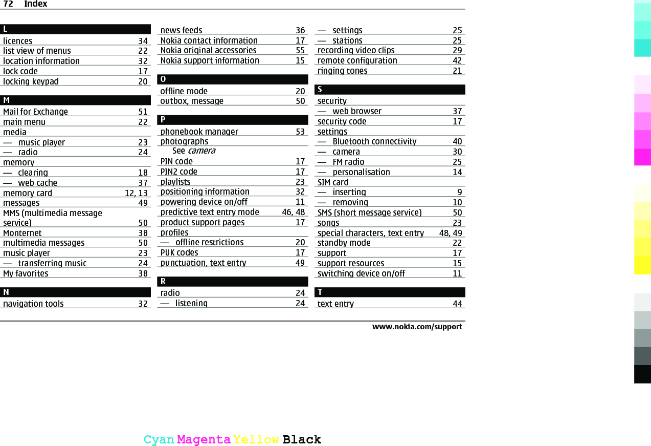 Llicences 34list view of menus 22location information 32lock code 17locking keypad 20MMail for Exchange 51main menu 22media—  music player 23—  radio 24memory—  clearing 18—  web cache 37memory card 12, 13messages 49MMS (multimedia messageservice) 50Monternet 38multimedia messages 50music player 23—  transferring music 24My favorites 38Nnavigation tools 32news feeds 36Nokia contact information 17Nokia original accessories 55Nokia support information 15Ooffline mode 20outbox, message 50Pphonebook manager 53photographsSee cameraPIN code 17PIN2 code 17playlists 23positioning information 32powering device on/off 11predictive text entry mode 46, 48product support pages 17profiles—  offline restrictions 20PUK codes 17punctuation, text entry 49Rradio 24—  listening 24—  settings 25—  stations 25recording video clips 29remote configuration 42ringing tones 21Ssecurity—  web browser 37security code 17settings—  Bluetooth connectivity 40—  camera 30—  FM radio 25—  personalisation 14SIM card—  inserting 9—  removing 10SMS (short message service) 50songs 23special characters, text entry 48, 49standby mode 22support 17support resources 15switching device on/off 11Ttext entry 4472 Indexwww.nokia.com/supportCyanCyanMagentaMagentaYellowYellowBlackBlack