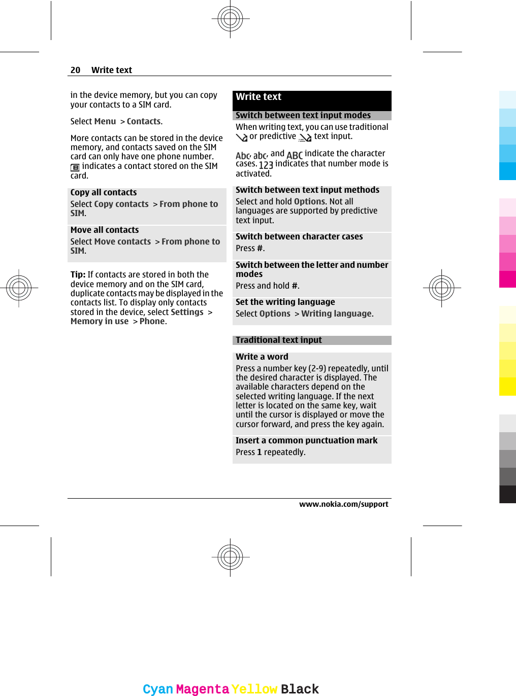 in the device memory, but you can copyyour contacts to a SIM card.Select Menu &gt; Contacts.More contacts can be stored in the devicememory, and contacts saved on the SIMcard can only have one phone number. indicates a contact stored on the SIMcard.Copy all contactsSelect Copy contacts &gt; From phone toSIM.Move all contactsSelect Move contacts &gt; From phone toSIM.Tip: If contacts are stored in both thedevice memory and on the SIM card,duplicate contacts may be displayed in thecontacts list. To display only contactsstored in the device, select Settings &gt;Memory in use &gt; Phone.Write textSwitch between text input modesWhen writing text, you can use traditional or predictive   text input.,  , and   indicate the charactercases.   indicates that number mode isactivated.Switch between text input methodsSelect and hold Options. Not alllanguages are supported by predictivetext input.Switch between character casesPress #.Switch between the letter and numbermodesPress and hold #.Set the writing languageSelect Options &gt; Writing language.Traditional text inputWrite a wordPress a number key (2-9) repeatedly, untilthe desired character is displayed. Theavailable characters depend on theselected writing language. If the nextletter is located on the same key, waituntil the cursor is displayed or move thecursor forward, and press the key again.Insert a common punctuation markPress 1 repeatedly.20 Write textwww.nokia.com/supportCyanCyanMagentaMagentaYellowYellowBlackBlack