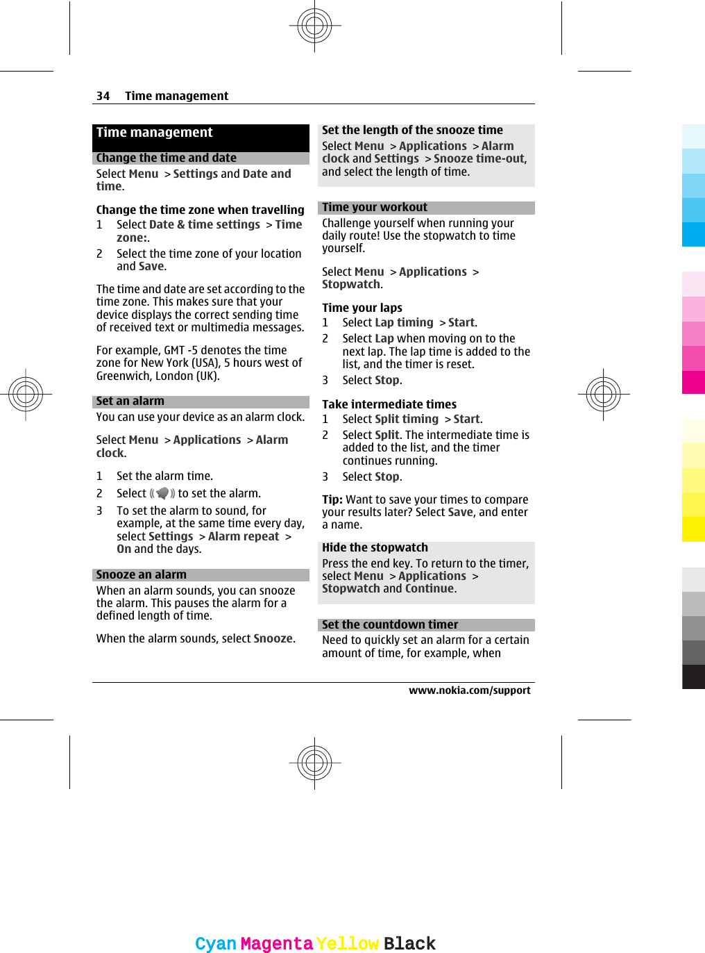 Time managementChange the time and dateSelect Menu &gt; Settings and Date andtime.Change the time zone when travelling1 Select Date &amp; time settings &gt; Timezone:.2 Select the time zone of your locationand Save.The time and date are set according to thetime zone. This makes sure that yourdevice displays the correct sending timeof received text or multimedia messages.For example, GMT -5 denotes the timezone for New York (USA), 5 hours west ofGreenwich, London (UK).Set an alarmYou can use your device as an alarm clock.Select Menu &gt; Applications &gt; Alarmclock.1 Set the alarm time.2 Select   to set the alarm.3 To set the alarm to sound, forexample, at the same time every day,select Settings &gt; Alarm repeat &gt;On and the days.Snooze an alarmWhen an alarm sounds, you can snoozethe alarm. This pauses the alarm for adefined length of time.When the alarm sounds, select Snooze.Set the length of the snooze timeSelect Menu &gt; Applications &gt; Alarmclock and Settings &gt; Snooze time-out,and select the length of time.Time your workoutChallenge yourself when running yourdaily route! Use the stopwatch to timeyourself.Select Menu &gt; Applications &gt;Stopwatch.Time your laps1 Select Lap timing &gt; Start.2 Select Lap when moving on to thenext lap. The lap time is added to thelist, and the timer is reset.3 Select Stop.Take intermediate times1 Select Split timing &gt; Start.2 Select Split. The intermediate time isadded to the list, and the timercontinues running.3 Select Stop.Tip: Want to save your times to compareyour results later? Select Save, and entera name.Hide the stopwatchPress the end key. To return to the timer,select Menu &gt; Applications &gt;Stopwatch and Continue.Set the countdown timerNeed to quickly set an alarm for a certainamount of time, for example, when34 Time managementwww.nokia.com/supportCyanCyanMagentaMagentaYellowYellowBlackBlack