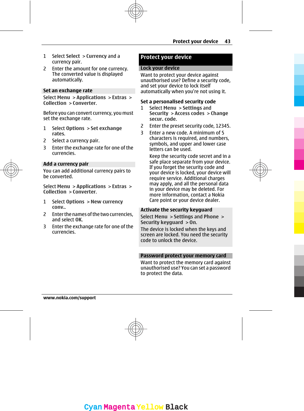 1 Select Select &gt; Currency and acurrency pair.2 Enter the amount for one currency.The converted value is displayedautomatically.Set an exchange rateSelect Menu &gt; Applications &gt; Extras &gt;Collection &gt; Converter.Before you can convert currency, you mustset the exchange rate.1 Select Options &gt; Set exchangerates.2 Select a currency pair.3 Enter the exchange rate for one of thecurrencies.Add a currency pairYou can add additional currency pairs tobe converted.Select Menu &gt; Applications &gt; Extras &gt;Collection &gt; Converter.1 Select Options &gt; New currencyconv..2 Enter the names of the two currencies,and select OK.3 Enter the exchange rate for one of thecurrencies.Protect your deviceLock your deviceWant to protect your device againstunauthorised use? Define a security code,and set your device to lock itselfautomatically when you&apos;re not using it.Set a personalised security code1 Select Menu &gt; Settings andSecurity &gt; Access codes &gt; Changesecur. code.2 Enter the preset security code, 12345.3 Enter a new code. A minimum of 5characters is required, and numbers,symbols, and upper and lower caseletters can be used.Keep the security code secret and in asafe place separate from your device.If you forget the security code andyour device is locked, your device willrequire service. Additional chargesmay apply, and all the personal datain your device may be deleted. Formore information, contact a NokiaCare point or your device dealer.Activate the security keyguardSelect Menu &gt; Settings and Phone &gt;Security keyguard &gt; On.The device is locked when the keys andscreen are locked. You need the securitycode to unlock the device.Password protect your memory cardWant to protect the memory card againstunauthorised use? You can set a passwordto protect the data.Protect your device 43www.nokia.com/supportCyanCyanMagentaMagentaYellowYellowBlackBlack