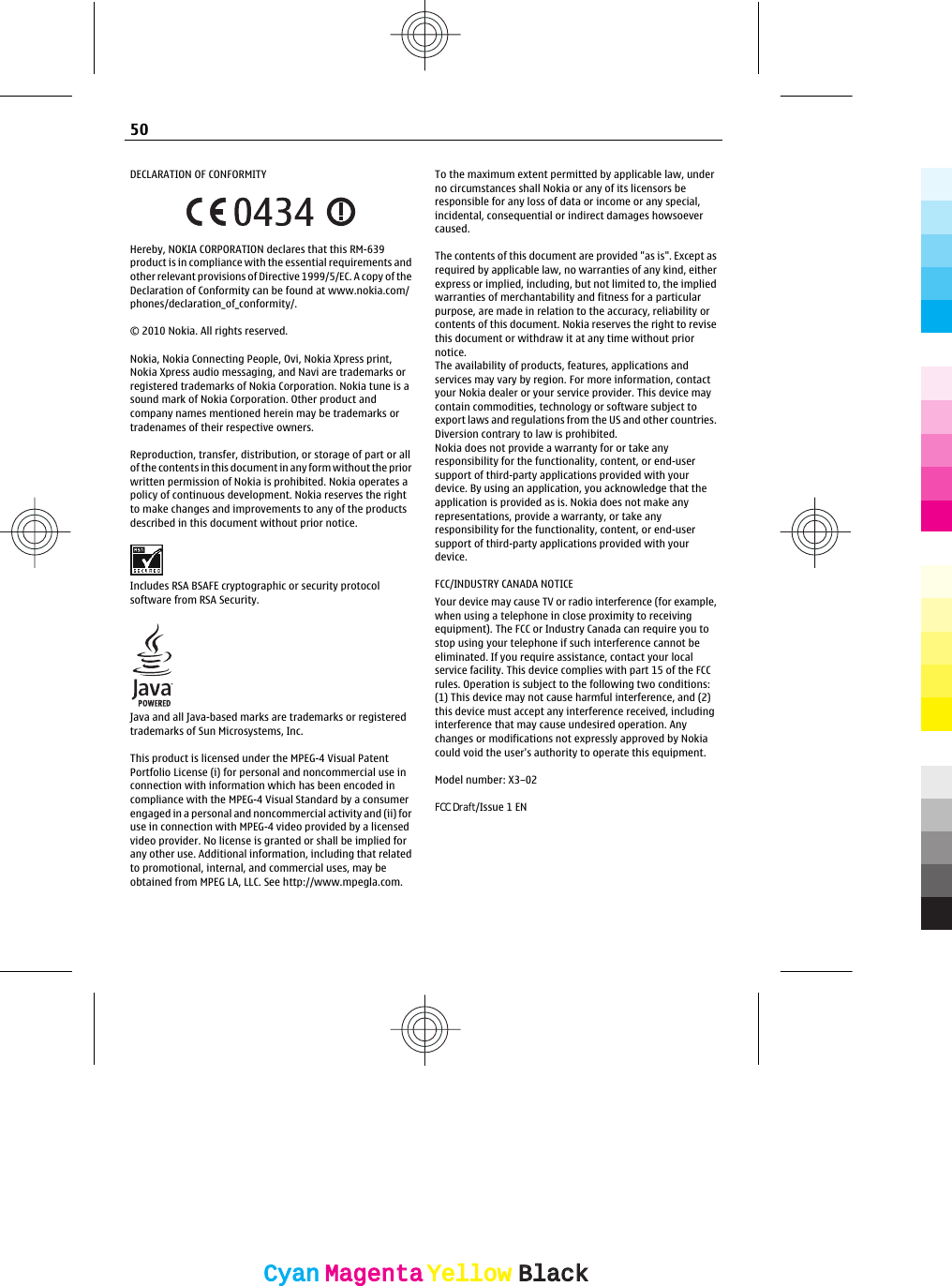 DECLARATION OF CONFORMITYHereby, NOKIA CORPORATION declares that this RM-639product is in compliance with the essential requirements andother relevant provisions of Directive 1999/5/EC. A copy of theDeclaration of Conformity can be found at www.nokia.com/phones/declaration_of_conformity/.© 2010 Nokia. All rights reserved.Nokia, Nokia Connecting People, Ovi, Nokia Xpress print,Nokia Xpress audio messaging, and Navi are trademarks orregistered trademarks of Nokia Corporation. Nokia tune is asound mark of Nokia Corporation. Other product andcompany names mentioned herein may be trademarks ortradenames of their respective owners.Reproduction, transfer, distribution, or storage of part or allof the contents in this document in any form without the priorwritten permission of Nokia is prohibited. Nokia operates apolicy of continuous development. Nokia reserves the rightto make changes and improvements to any of the productsdescribed in this document without prior notice.Includes RSA BSAFE cryptographic or security protocolsoftware from RSA Security.Java and all Java-based marks are trademarks or registeredtrademarks of Sun Microsystems, Inc.This product is licensed under the MPEG-4 Visual PatentPortfolio License (i) for personal and noncommercial use inconnection with information which has been encoded incompliance with the MPEG-4 Visual Standard by a consumerengaged in a personal and noncommercial activity and (ii) foruse in connection with MPEG-4 video provided by a licensedvideo provider. No license is granted or shall be implied forany other use. Additional information, including that relatedto promotional, internal, and commercial uses, may beobtained from MPEG LA, LLC. See http://www.mpegla.com.To the maximum extent permitted by applicable law, underno circumstances shall Nokia or any of its licensors beresponsible for any loss of data or income or any special,incidental, consequential or indirect damages howsoevercaused.The contents of this document are provided &quot;as is&quot;. Except asrequired by applicable law, no warranties of any kind, eitherexpress or implied, including, but not limited to, the impliedwarranties of merchantability and fitness for a particularpurpose, are made in relation to the accuracy, reliability orcontents of this document. Nokia reserves the right to revisethis document or withdraw it at any time without priornotice.The availability of products, features, applications andservices may vary by region. For more information, contactyour Nokia dealer or your service provider. This device maycontain commodities, technology or software subject toexport laws and regulations from the US and other countries.Diversion contrary to law is prohibited.Nokia does not provide a warranty for or take anyresponsibility for the functionality, content, or end-usersupport of third-party applications provided with yourdevice. By using an application, you acknowledge that theapplication is provided as is. Nokia does not make anyrepresentations, provide a warranty, or take anyresponsibility for the functionality, content, or end-usersupport of third-party applications provided with yourdevice.FCC/INDUSTRY CANADA NOTICEYour device may cause TV or radio interference (for example,when using a telephone in close proximity to receivingequipment). The FCC or Industry Canada can require you tostop using your telephone if such interference cannot beeliminated. If you require assistance, contact your localservice facility. This device complies with part 15 of the FCCrules. Operation is subject to the following two conditions:(1) This device may not cause harmful interference, and (2)this device must accept any interference received, includinginterference that may cause undesired operation. Anychanges or modifications not expressly approved by Nokiacould void the user&apos;s authority to operate this equipment.Model number: X3–02FCC Draft/Issue 1 EN50CyanCyanMagentaMagentaYellowYellowBlackBlack