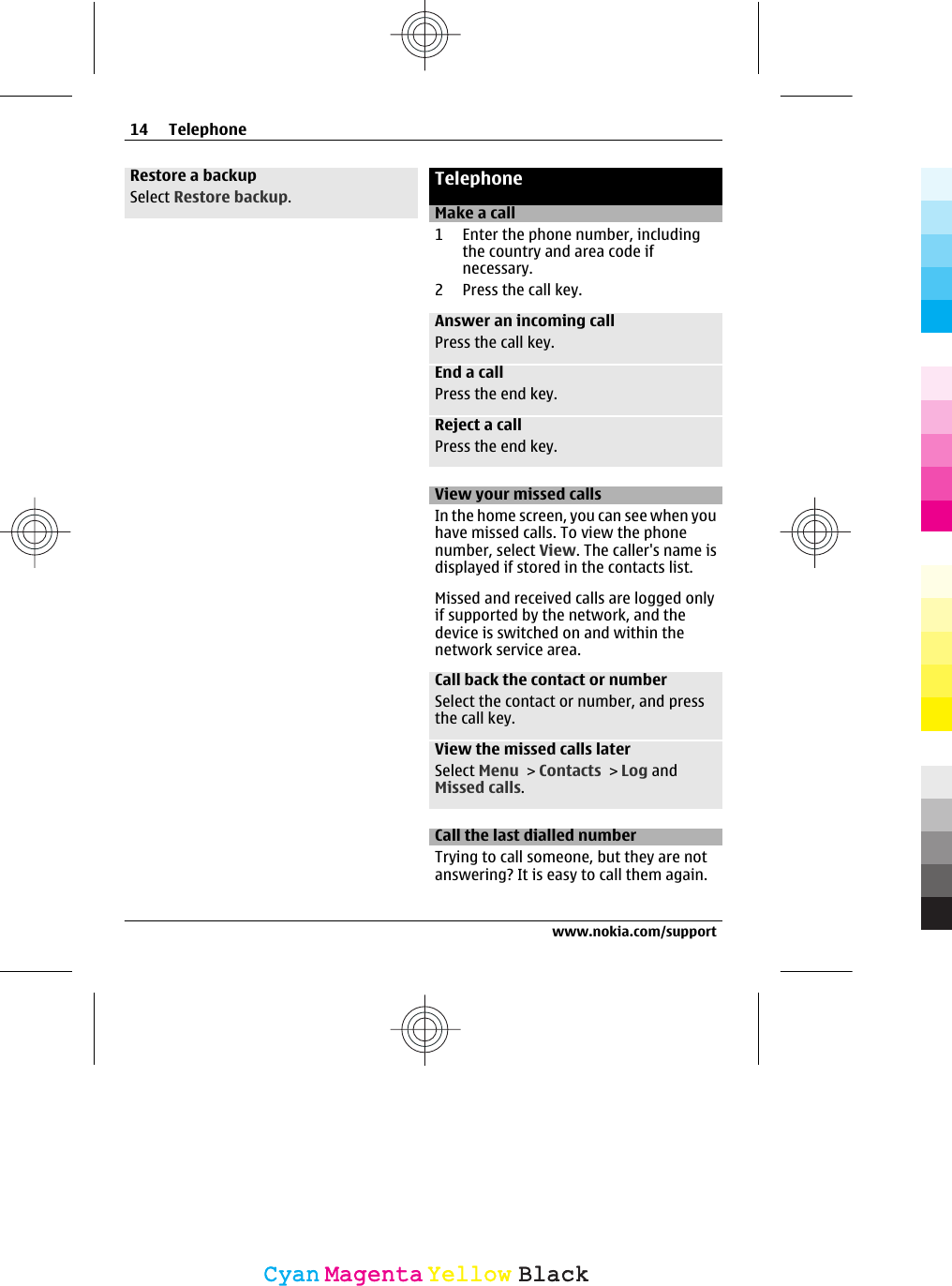 Restore a backupSelect Restore backup.TelephoneMake a call1 Enter the phone number, includingthe country and area code ifnecessary.2 Press the call key.Answer an incoming callPress the call key.End a callPress the end key.Reject a callPress the end key.View your missed callsIn the home screen, you can see when youhave missed calls. To view the phonenumber, select View. The caller&apos;s name isdisplayed if stored in the contacts list.Missed and received calls are logged onlyif supported by the network, and thedevice is switched on and within thenetwork service area.Call back the contact or numberSelect the contact or number, and pressthe call key.View the missed calls laterSelect Menu &gt; Contacts &gt; Log andMissed calls.Call the last dialled numberTrying to call someone, but they are notanswering? It is easy to call them again.14 Telephonewww.nokia.com/supportCyanCyanMagentaMagentaYellowYellowBlackBlack
