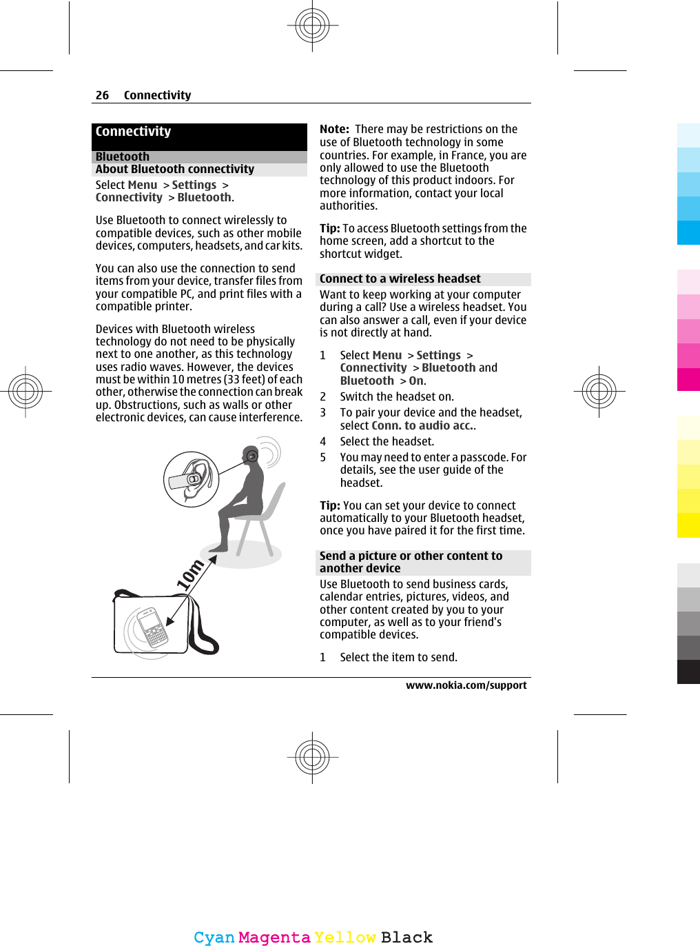 ConnectivityBluetoothAbout Bluetooth connectivitySelect Menu &gt; Settings &gt;Connectivity &gt; Bluetooth.Use Bluetooth to connect wirelessly tocompatible devices, such as other mobiledevices, computers, headsets, and car kits.You can also use the connection to senditems from your device, transfer files fromyour compatible PC, and print files with acompatible printer.Devices with Bluetooth wirelesstechnology do not need to be physicallynext to one another, as this technologyuses radio waves. However, the devicesmust be within 10 metres (33 feet) of eachother, otherwise the connection can breakup. Obstructions, such as walls or otherelectronic devices, can cause interference.Note:  There may be restrictions on theuse of Bluetooth technology in somecountries. For example, in France, you areonly allowed to use the Bluetoothtechnology of this product indoors. Formore information, contact your localauthorities.Tip: To access Bluetooth settings from thehome screen, add a shortcut to theshortcut widget.Connect to a wireless headsetWant to keep working at your computerduring a call? Use a wireless headset. Youcan also answer a call, even if your deviceis not directly at hand.1 Select Menu &gt; Settings &gt;Connectivity &gt; Bluetooth andBluetooth &gt; On.2 Switch the headset on.3 To pair your device and the headset,select Conn. to audio acc..4 Select the headset.5 You may need to enter a passcode. Fordetails, see the user guide of theheadset.Tip: You can set your device to connectautomatically to your Bluetooth headset,once you have paired it for the first time.Send a picture or other content toanother deviceUse Bluetooth to send business cards,calendar entries, pictures, videos, andother content created by you to yourcomputer, as well as to your friend&apos;scompatible devices.1 Select the item to send.26 Connectivitywww.nokia.com/supportCyanCyanMagentaMagentaYellowYellowBlackBlack