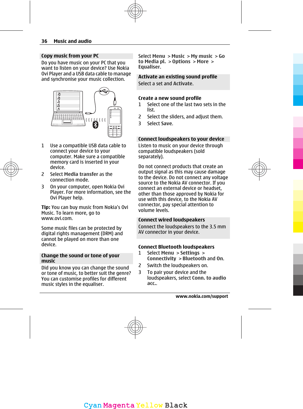Copy music from your PCDo you have music on your PC that youwant to listen on your device? Use NokiaOvi Player and a USB data cable to manageand synchronise your music collection.1 Use a compatible USB data cable toconnect your device to yourcomputer. Make sure a compatiblememory card is inserted in yourdevice.2 Select Media transfer as theconnection mode.3 On your computer, open Nokia OviPlayer. For more information, see theOvi Player help.Tip: You can buy music from Nokia&apos;s OviMusic. To learn more, go towww.ovi.com.Some music files can be protected bydigital rights management (DRM) andcannot be played on more than onedevice.Change the sound or tone of yourmusicDid you know you can change the soundor tone of music, to better suit the genre?You can customise profiles for differentmusic styles in the equaliser.Select Menu &gt; Music &gt; My music &gt; Goto Media pl. &gt; Options &gt; More &gt;Equaliser.Activate an existing sound profileSelect a set and Activate.Create a new sound profile1 Select one of the last two sets in thelist.2 Select the sliders, and adjust them.3 Select Save.Connect loudspeakers to your deviceListen to music on your device throughcompatible loudspeakers (soldseparately).Do not connect products that create anoutput signal as this may cause damageto the device. Do not connect any voltagesource to the Nokia AV connector. If youconnect an external device or headset,other than those approved by Nokia foruse with this device, to the Nokia AVconnector, pay special attention tovolume levels.Connect wired loudspeakersConnect the loudspeakers to the 3.5 mmAV connector in your device.Connect Bluetooth loudspeakers1 Select Menu &gt; Settings &gt;Connectivity &gt; Bluetooth and On.2 Switch the loudspeakers on.3 To pair your device and theloudspeakers, select Conn. to audioacc..36 Music and audiowww.nokia.com/supportCyanCyanMagentaMagentaYellowYellowBlackBlack