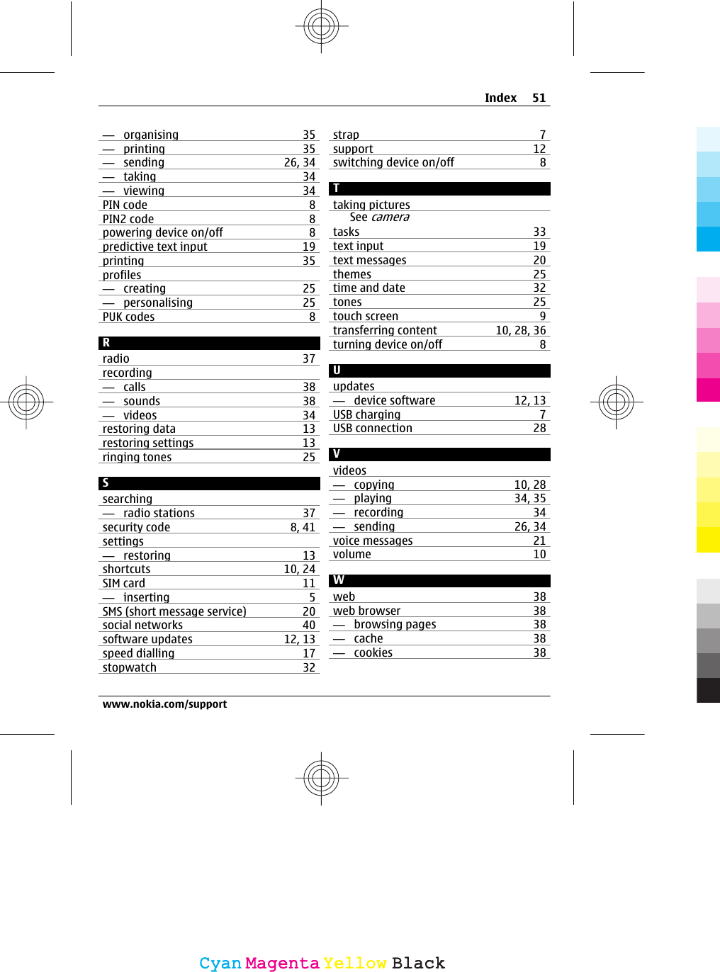 —  organising 35—  printing 35—  sending 26, 34—  taking 34—  viewing 34PIN code 8PIN2 code 8powering device on/off 8predictive text input 19printing 35profiles—  creating 25—  personalising 25PUK codes 8Rradio 37recording—  calls 38—  sounds 38—  videos 34restoring data 13restoring settings 13ringing tones 25Ssearching—  radio stations 37security code 8, 41settings—  restoring 13shortcuts 10, 24SIM card 11—  inserting 5SMS (short message service) 20social networks 40software updates 12, 13speed dialling 17stopwatch 32strap 7support 12switching device on/off 8Ttaking picturesSee cameratasks 33text input 19text messages 20themes 25time and date 32tones 25touch screen 9transferring content 10, 28, 36turning device on/off 8Uupdates—  device software 12, 13USB charging 7USB connection 28Vvideos—  copying 10, 28—  playing 34, 35—  recording 34—  sending 26, 34voice messages 21volume 10Wweb 38web browser 38—  browsing pages 38—  cache 38—  cookies 38Index 51www.nokia.com/supportCyanCyanMagentaMagentaYellowYellowBlackBlack