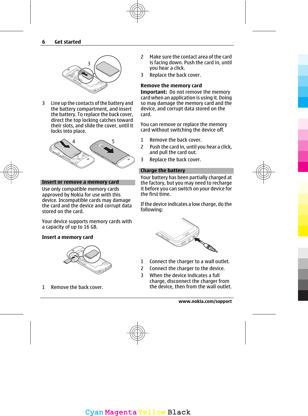 3 Line up the contacts of the battery andthe battery compartment, and insertthe battery. To replace the back cover,direct the top locking catches towardtheir slots, and slide the cover, until itlocks into place.Insert or remove a memory cardUse only compatible memory cardsapproved by Nokia for use with thisdevice. Incompatible cards may damagethe card and the device and corrupt datastored on the card.Your device supports memory cards witha capacity of up to 16 GB.Insert a memory card1 Remove the back cover.2 Make sure the contact area of the cardis facing down. Push the card in, untilyou hear a click.3 Replace the back cover.Remove the memory cardImportant:  Do not remove the memorycard when an application is using it. Doingso may damage the memory card and thedevice, and corrupt data stored on thecard.You can remove or replace the memorycard without switching the device off.1 Remove the back cover.2 Push the card in, until you hear a click,and pull the card out.3 Replace the back cover.Charge the batteryYour battery has been partially charged atthe factory, but you may need to rechargeit before you can switch on your device forthe first time.If the device indicates a low charge, do thefollowing:1 Connect the charger to a wall outlet.2 Connect the charger to the device.3 When the device indicates a fullcharge, disconnect the charger fromthe device, then from the wall outlet.6Get startedwww.nokia.com/supportCyanCyanMagentaMagentaYellowYellowBlackBlack