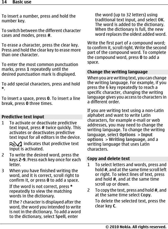 To insert a number, press and hold thenumber key.To switch between the different charactercases and modes, press #.To erase a character, press the clear key.Press and hold the clear key to erase morethan one character.To enter the most common punctuationmarks, press 1 repeatedly until thedesired punctuation mark is displayed.To add special characters, press and hold*.To insert a space, press 0. To insert a linebreak, press 0 three times.Predictive text input1 To activate or deactivate predictivetext input, press # twice quickly. Thisactivates or deactivates predictivetext input for all editors in the device. indicates that predictive textinput is activated.2 To write the desired word, press thekeys 2-9. Press each key once for eachletter.3 When you have finished writing theword, and it is correct, scroll right toconfirm it, or press 0 to add a space.If the word is not correct, press *repeatedly to view the matchingwords in the dictionary.If the ? character is displayed after theword, the word you intended to writeis not in the dictionary. To add a wordto the dictionary, select Spell, enterthe word (up to 32 letters) usingtraditional text input, and select OK.The word is added to the dictionary.When the dictionary is full, the newword replaces the oldest added word.Write the first part of a compound word;to confirm it, scroll right. Write the secondpart of the compound word. To completethe compound word, press 0 to add aspace.Change the writing languageWhen you are writing text, you can changethe writing language. For example, if youpress the 6 key repeatedly to reach aspecific character, changing the writinglanguage gives you access to characters ina different order.If you are writing text using a non-Latinalphabet and want to write Latincharacters, for example e-mail or webaddresses, you may need to change thewriting language. To change the writinglanguage, select Options &gt; Inputoptions &gt; Writing language, and awriting language that uses Latincharacters.Copy and delete text1 To select letters and words, press andhold #, and at the same time scroll leftor right. To select lines of text, pressand hold #, and at the same timescroll up or down.2 To copy the text, press and hold #, andat the same time select Copy.To delete the selected text, press theclear key C.14 Basic use© 2010 Nokia. All rights reserved.
