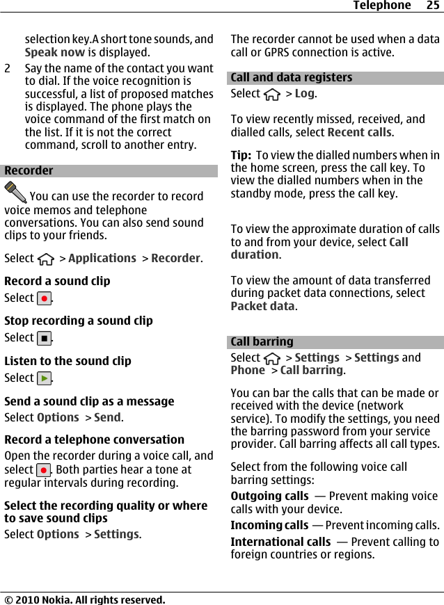 selection key.A short tone sounds, andSpeak now is displayed.2 Say the name of the contact you wantto dial. If the voice recognition issuccessful, a list of proposed matchesis displayed. The phone plays thevoice command of the first match onthe list. If it is not the correctcommand, scroll to another entry.Recorder You can use the recorder to recordvoice memos and telephoneconversations. You can also send soundclips to your friends.Select   &gt; Applications &gt; Recorder.Record a sound clipSelect  .Stop recording a sound clipSelect  .Listen to the sound clipSelect  .Send a sound clip as a messageSelect Options &gt; Send.Record a telephone conversationOpen the recorder during a voice call, andselect  . Both parties hear a tone atregular intervals during recording.Select the recording quality or whereto save sound clipsSelect Options &gt; Settings.The recorder cannot be used when a datacall or GPRS connection is active.Call and data registersSelect   &gt; Log.To view recently missed, received, anddialled calls, select Recent calls.Tip:  To view the dialled numbers when inthe home screen, press the call key. Toview the dialled numbers when in thestandby mode, press the call key.To view the approximate duration of callsto and from your device, select Callduration.To view the amount of data transferredduring packet data connections, selectPacket data.Call barringSelect   &gt; Settings &gt; Settings andPhone &gt; Call barring.You can bar the calls that can be made orreceived with the device (networkservice). To modify the settings, you needthe barring password from your serviceprovider. Call barring affects all call types.Select from the following voice callbarring settings:Outgoing calls  — Prevent making voicecalls with your device.Incoming calls  — Prevent incoming calls.International calls  — Prevent calling toforeign countries or regions.Telephone 25© 2010 Nokia. All rights reserved.